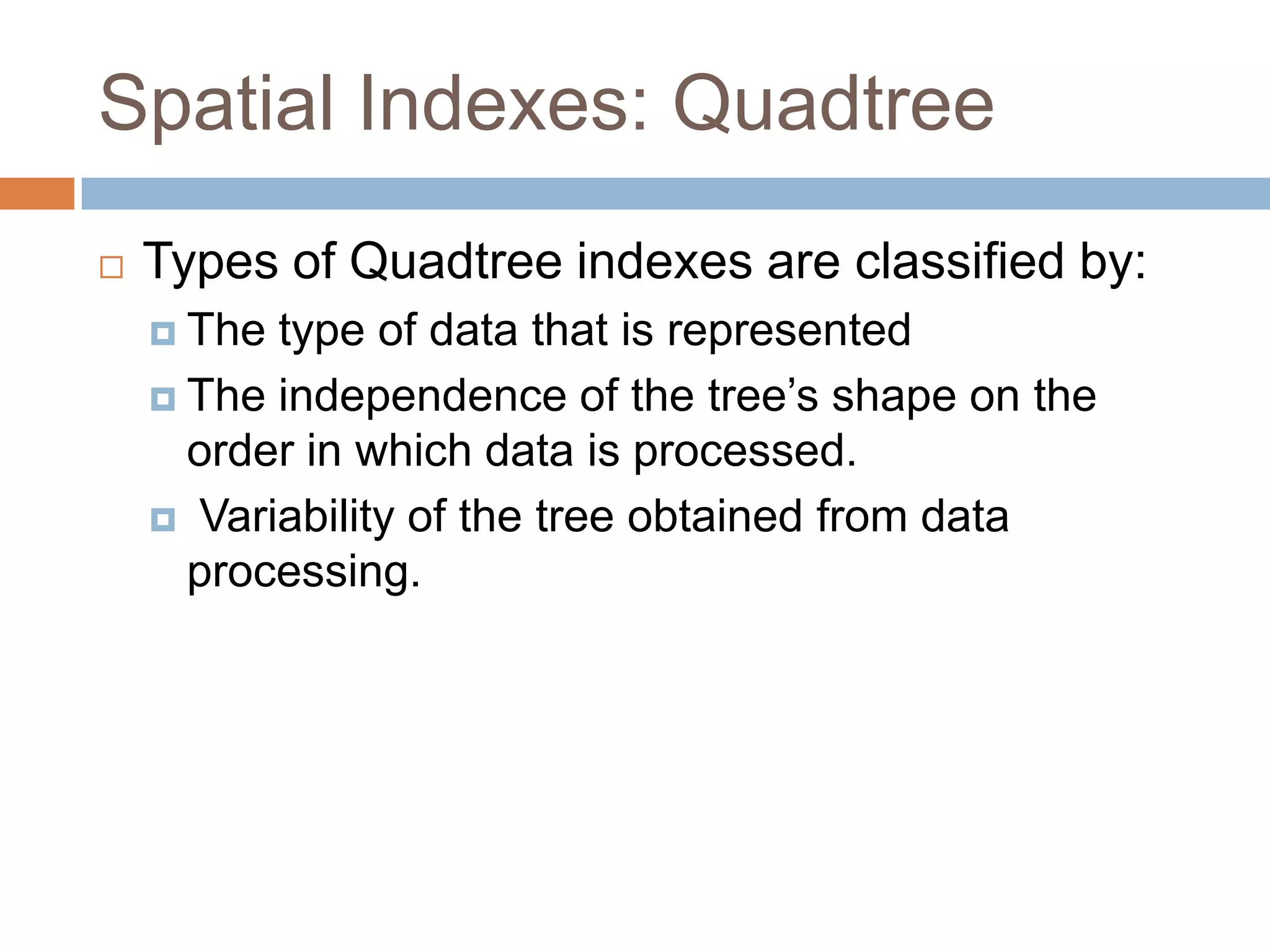 Spatial Indexes: Quadtree
   Types of Quadtree indexes are classified by:
     The type of data that is represented
     The independence of the tree’s shape on the
      order in which data is processed.
     Variability of the tree obtained from data
      processing.
 