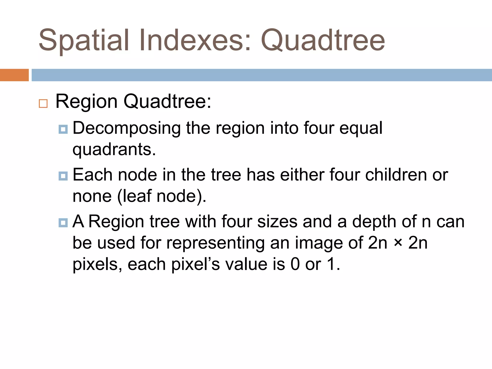 Spatial Indexes: Quadtree
   Region Quadtree:
     Decomposing   the region into four equal
      quadrants.
     Each node in the tree has either four children or
      none (leaf node).
     A Region tree with four sizes and a depth of n can
      be used for representing an image of 2n × 2n
      pixels, each pixel’s value is 0 or 1.
 