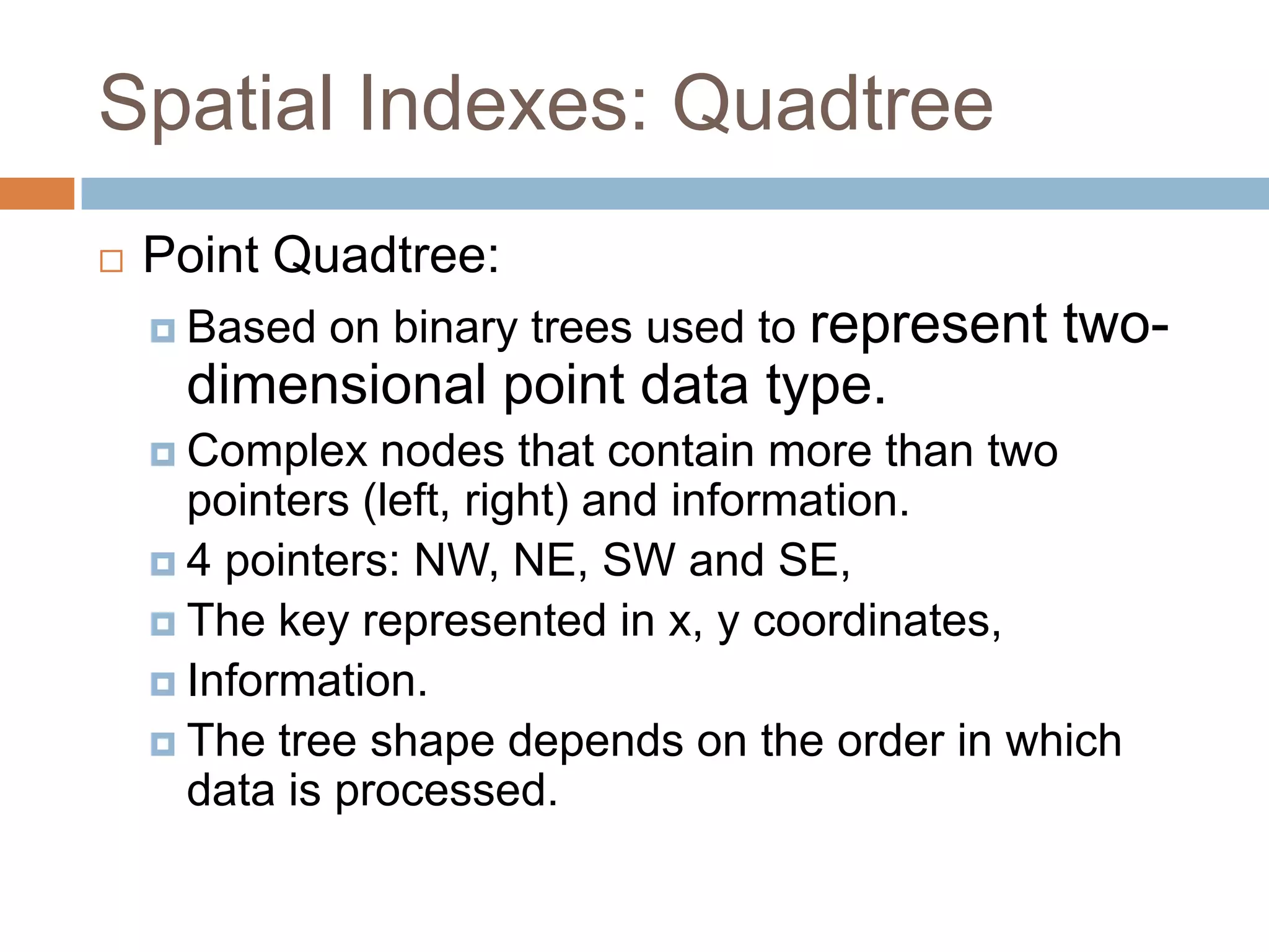 Spatial Indexes: Quadtree
   Point Quadtree:
     Based   on binary trees used to represent   two-
     dimensional point data type.
     Complex   nodes that contain more than two
      pointers (left, right) and information.
     4 pointers: NW, NE, SW and SE,
     The key represented in x, y coordinates,
     Information.
     The tree shape depends on the order in which
      data is processed.
 