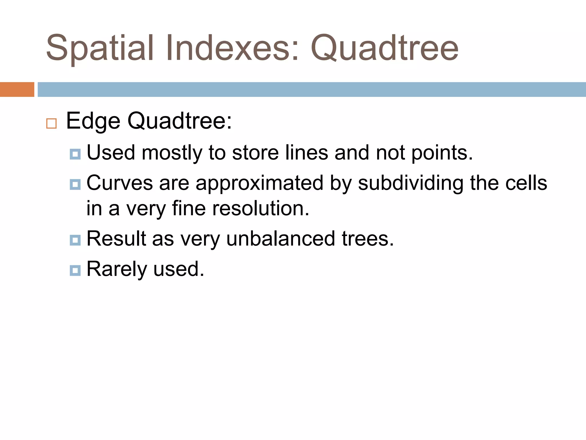Spatial Indexes: Quadtree
   Edge Quadtree:
     Used  mostly to store lines and not points.
     Curves are approximated by subdividing the cells
      in a very fine resolution.
     Result as very unbalanced trees.

     Rarely used.
 