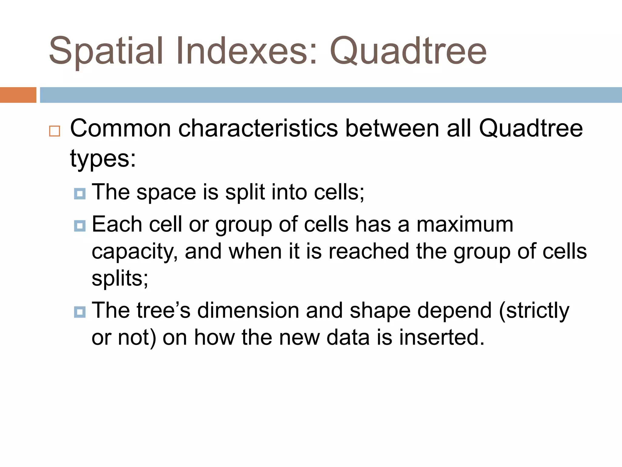 Spatial Indexes: Quadtree
   Common characteristics between all Quadtree
    types:
     The  space is split into cells;
     Each cell or group of cells has a maximum
      capacity, and when it is reached the group of cells
      splits;
     The tree’s dimension and shape depend (strictly
      or not) on how the new data is inserted.
 