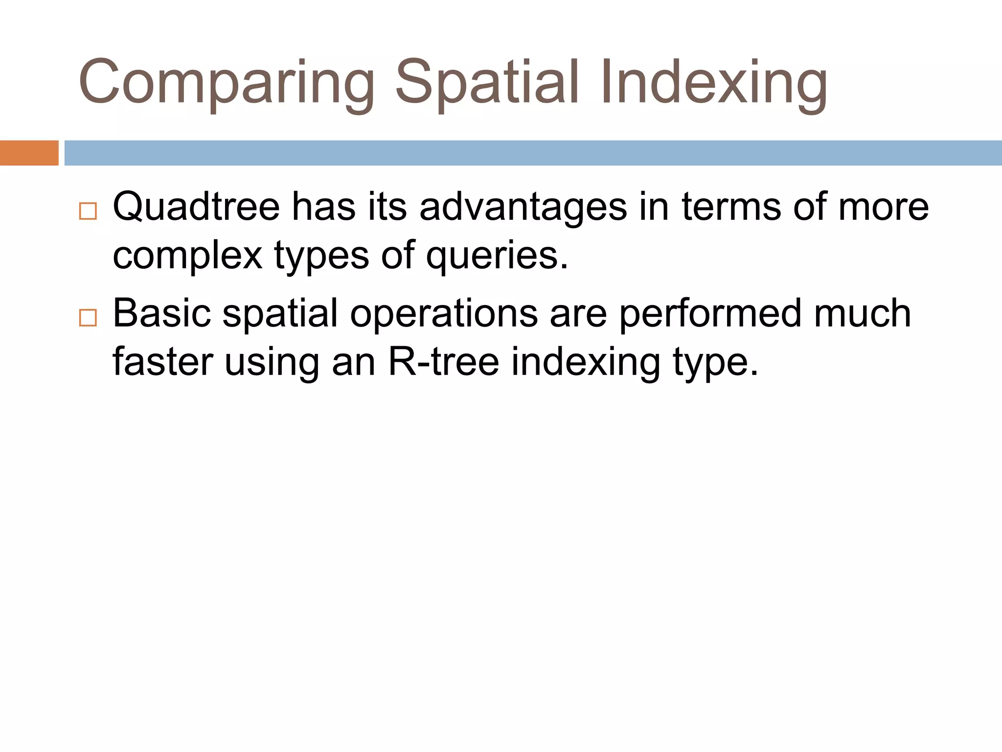 Comparing Spatial Indexing
   Quadtree has its advantages in terms of more
    complex types of queries.
   Basic spatial operations are performed much
    faster using an R-tree indexing type.
 