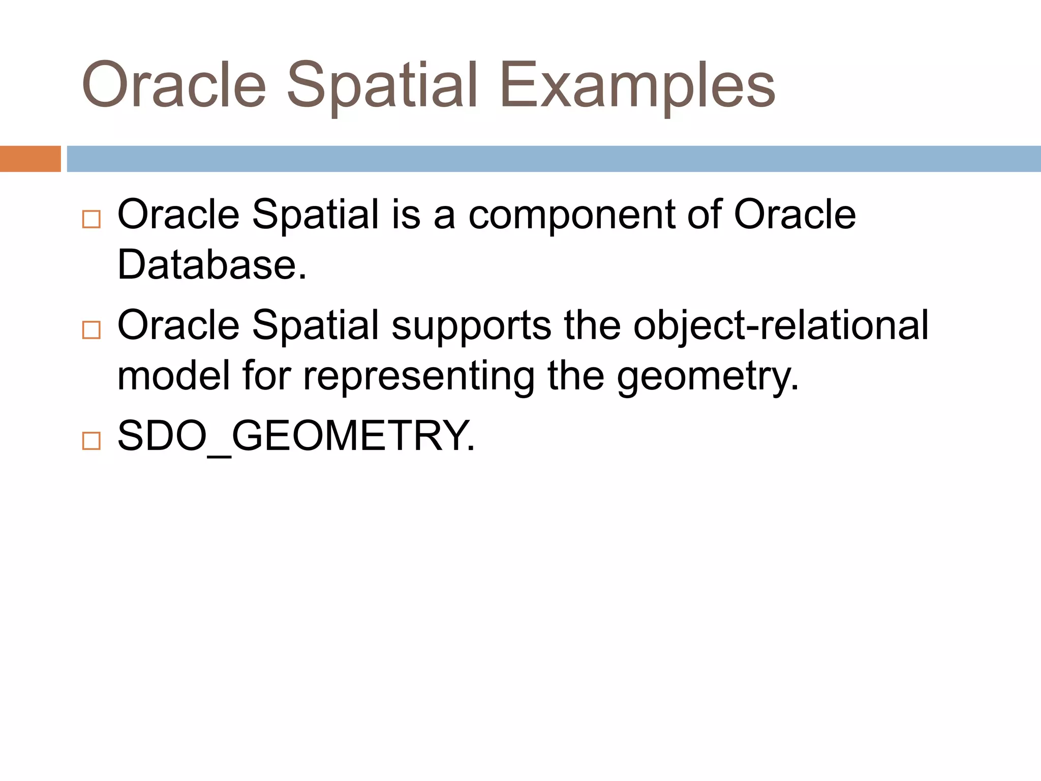 Oracle Spatial Examples
   Oracle Spatial is a component of Oracle
    Database.
   Oracle Spatial supports the object-relational
    model for representing the geometry.
   SDO_GEOMETRY.
 