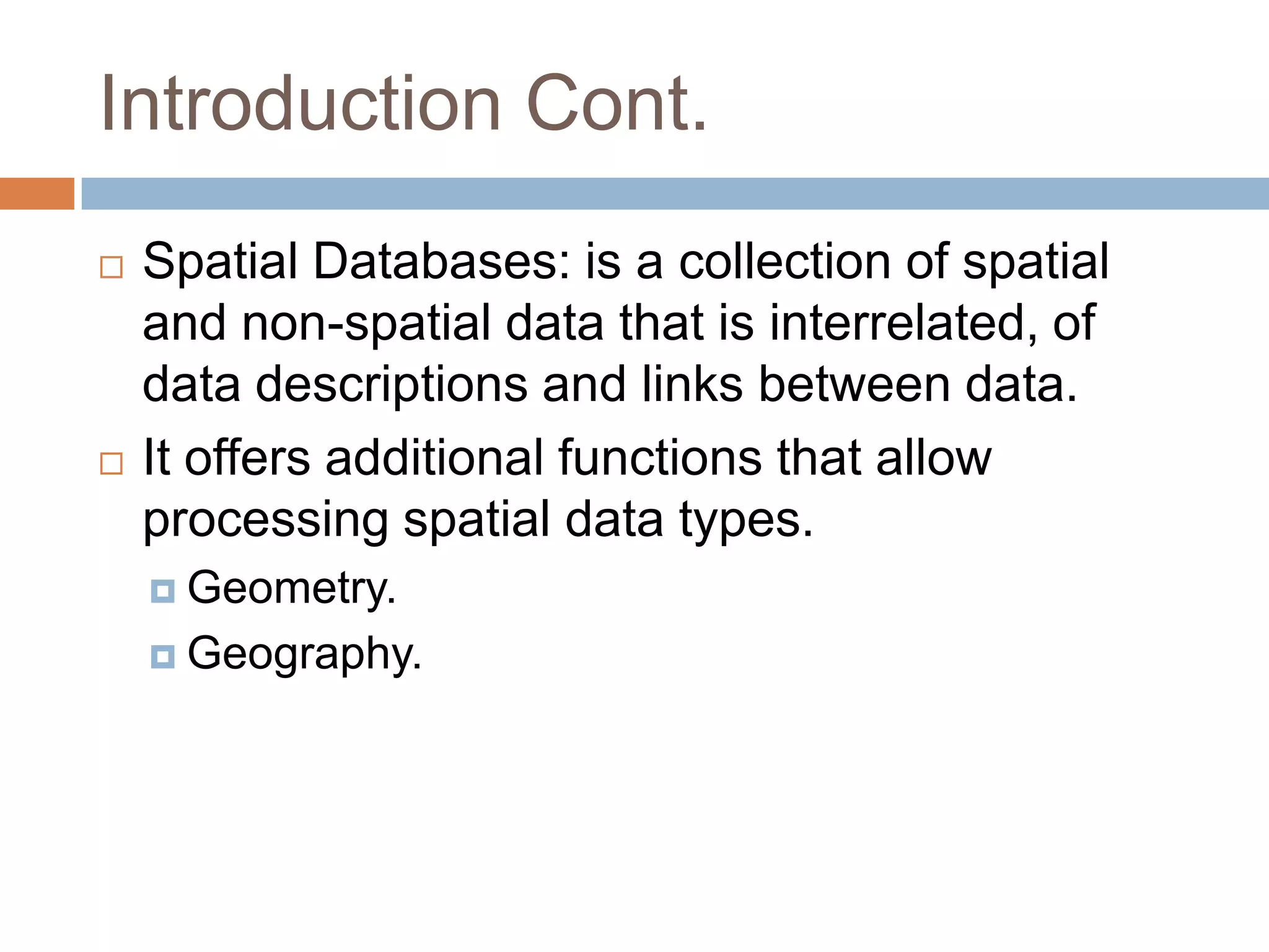 Introduction Cont.
   Spatial Databases: is a collection of spatial
    and non-spatial data that is interrelated, of
    data descriptions and links between data.
   It offers additional functions that allow
    processing spatial data types.
     Geometry.

     Geography.
 