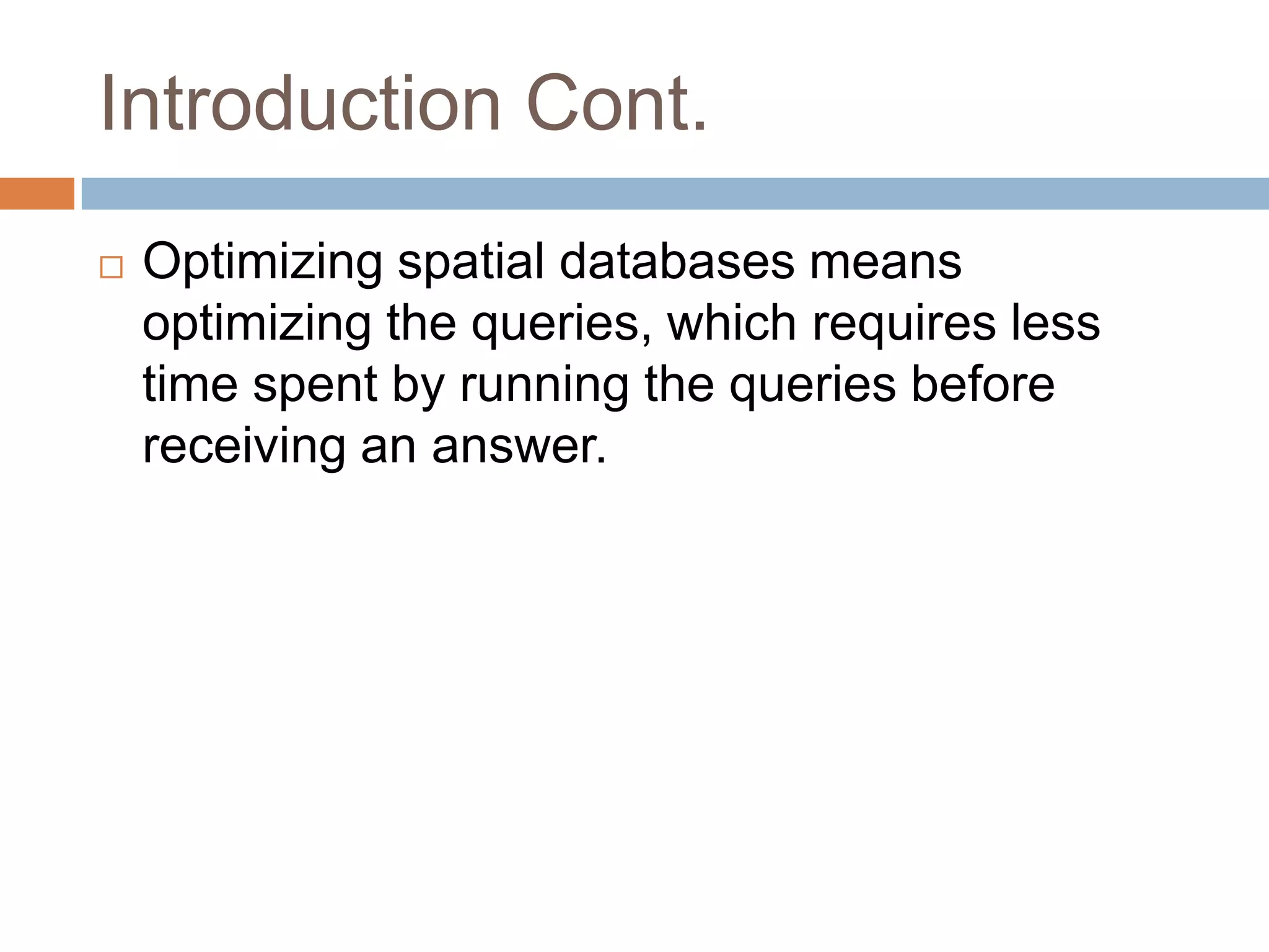 Introduction Cont.
   Optimizing spatial databases means
    optimizing the queries, which requires less
    time spent by running the queries before
    receiving an answer.
 