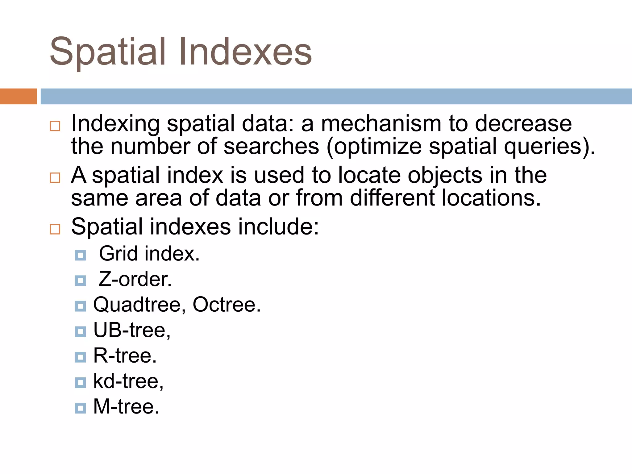 Spatial Indexes
   Indexing spatial data: a mechanism to decrease
    the number of searches (optimize spatial queries).
   A spatial index is used to locate objects in the
    same area of data or from different locations.
   Spatial indexes include:
      Grid index.
     Z-order.
     Quadtree, Octree.
     UB-tree,
     R-tree.
     kd-tree,
     M-tree.
 