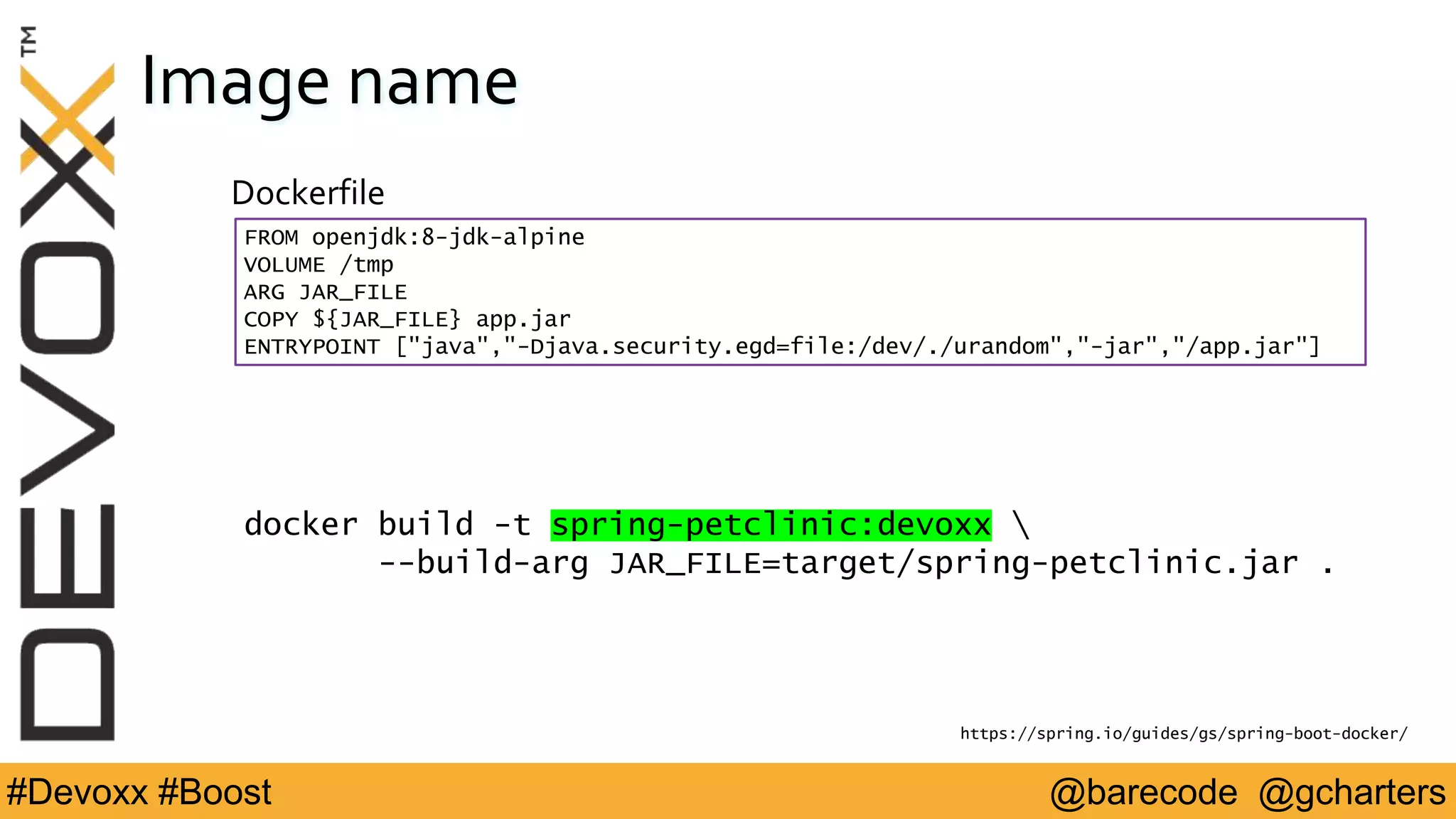 @barecode @gcharters#Devoxx #Boost
Image name
Dockerfile
FROM openjdk:8-jdk-alpine
VOLUME /tmp
ARG JAR_FILE
COPY ${JAR_FILE} app.jar
ENTRYPOINT ["java","-Djava.security.egd=file:/dev/./urandom","-jar","/app.jar"]
https://spring.io/guides/gs/spring-boot-docker/
docker build -t spring-petclinic:devoxx 
--build-arg JAR_FILE=target/spring-petclinic.jar .
 