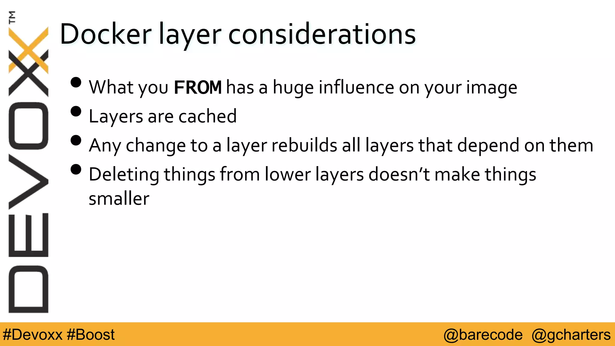 @barecode @gcharters#Devoxx #Boost
Docker layer considerations
•What you FROM has a huge influence on your image
•Layers are cached
•Any change to a layer rebuilds all layers that depend on them
•Deleting things from lower layers doesn’t make things
smaller
 