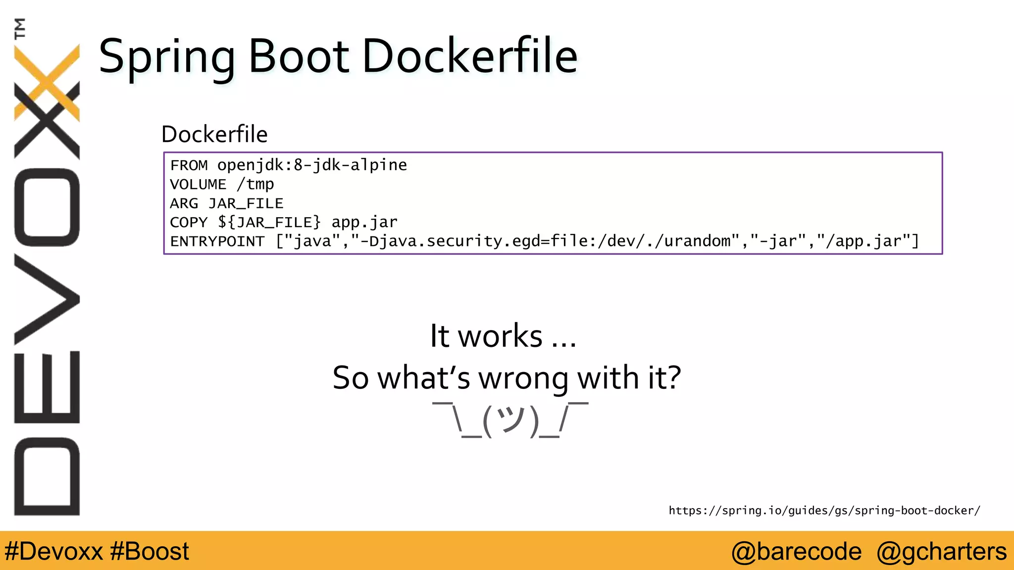 @barecode @gcharters#Devoxx #Boost
Spring Boot Dockerfile
FROM openjdk:8-jdk-alpine
VOLUME /tmp
ARG JAR_FILE
COPY ${JAR_FILE} app.jar
ENTRYPOINT ["java","-Djava.security.egd=file:/dev/./urandom","-jar","/app.jar"]
Dockerfile
https://spring.io/guides/gs/spring-boot-docker/
It works …
So what’s wrong with it?
¯_(ツ)_/¯
 