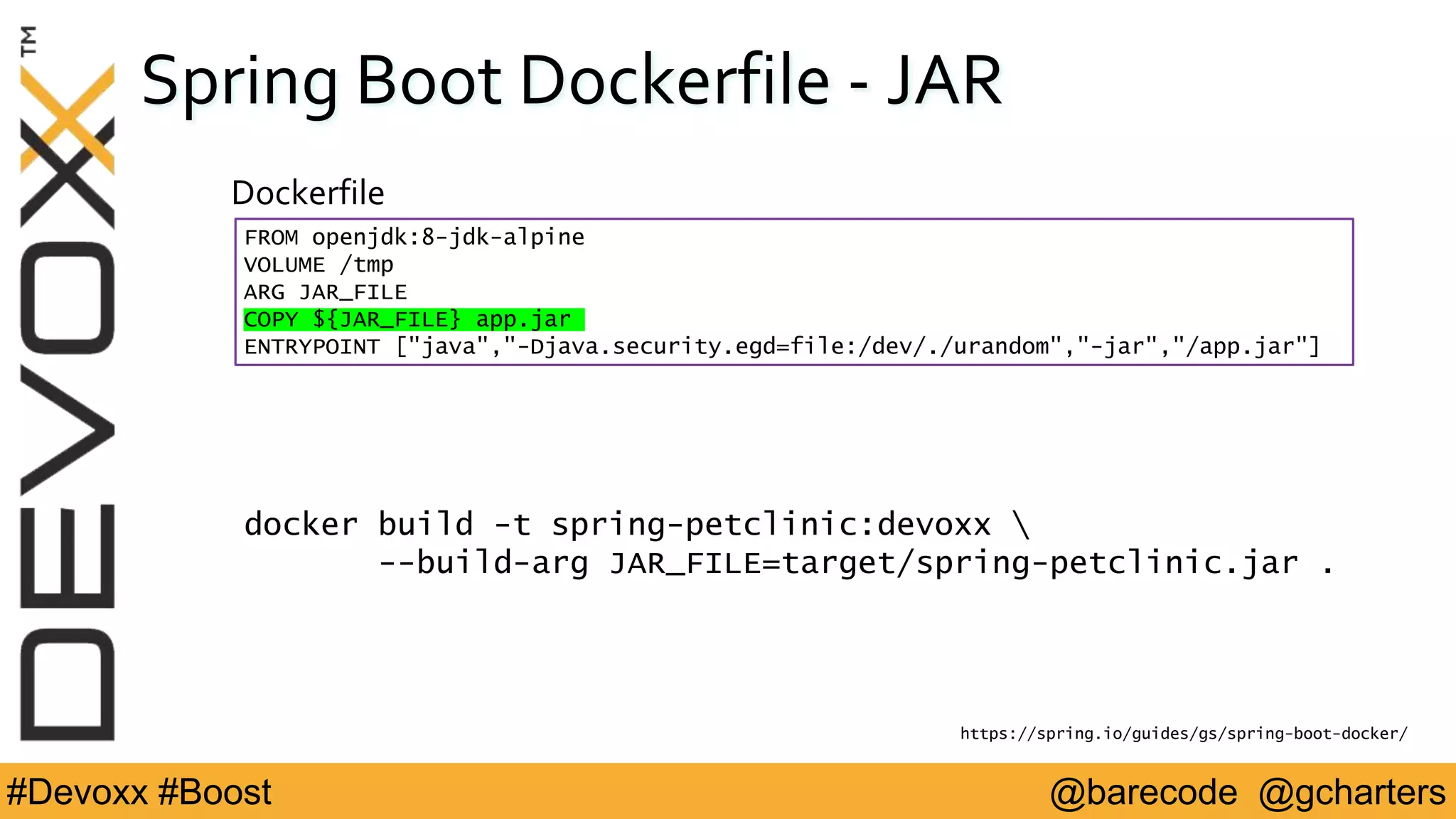 @barecode @gcharters#Devoxx #Boost
Spring Boot Dockerfile - JAR
FROM openjdk:8-jdk-alpine
VOLUME /tmp
ARG JAR_FILE
COPY ${JAR_FILE} app.jar
ENTRYPOINT ["java","-Djava.security.egd=file:/dev/./urandom","-jar","/app.jar"]
Dockerfile
https://spring.io/guides/gs/spring-boot-docker/
docker build -t spring-petclinic:devoxx 
--build-arg JAR_FILE=target/spring-petclinic.jar .
 