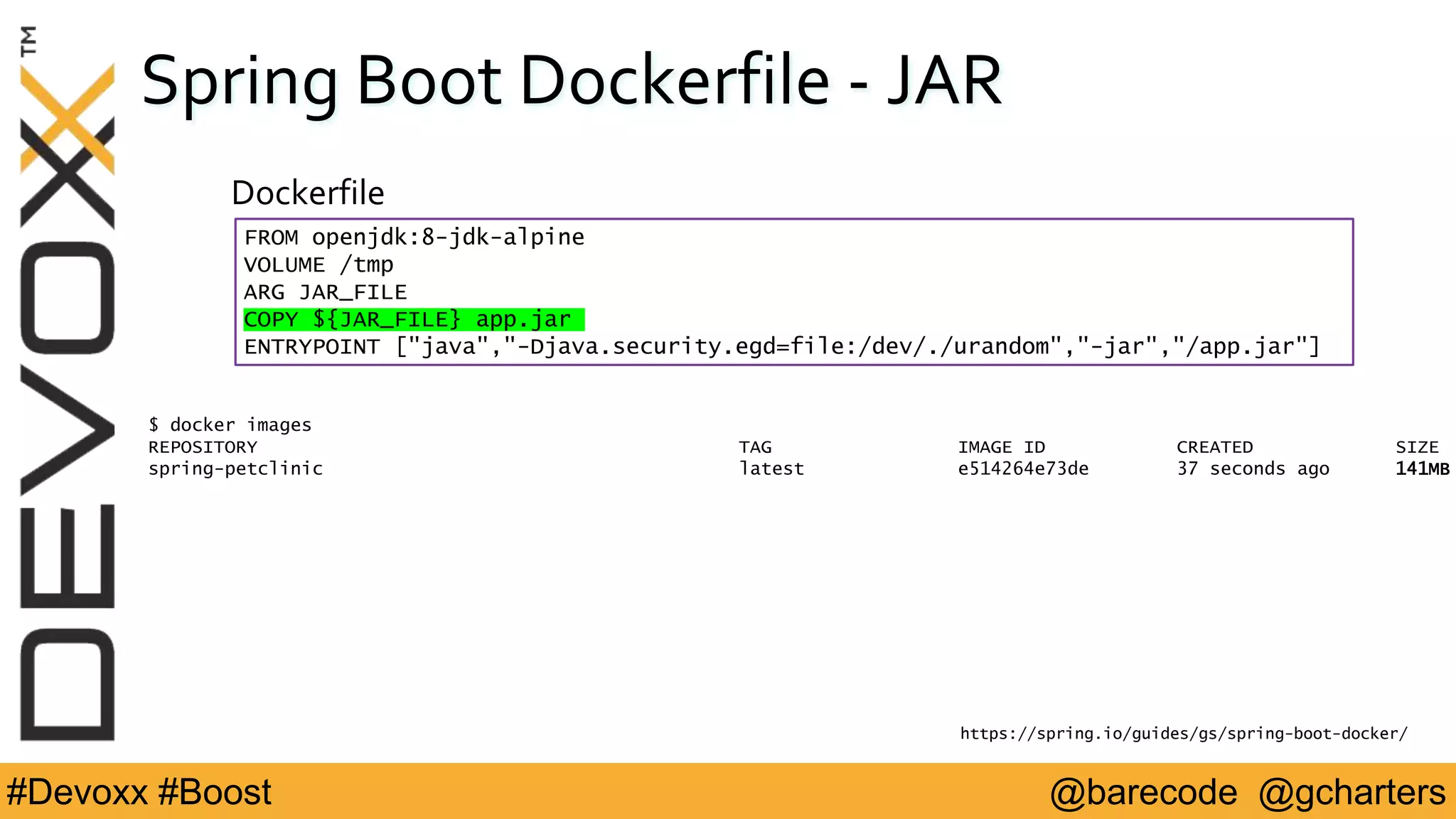@barecode @gcharters#Devoxx #Boost
Spring Boot Dockerfile - JAR
FROM openjdk:8-jdk-alpine
VOLUME /tmp
ARG JAR_FILE
COPY ${JAR_FILE} app.jar
ENTRYPOINT ["java","-Djava.security.egd=file:/dev/./urandom","-jar","/app.jar"]
Dockerfile
https://spring.io/guides/gs/spring-boot-docker/
$ docker images
REPOSITORY TAG IMAGE ID CREATED SIZE
spring-petclinic latest e514264e73de 37 seconds ago 141MB
 