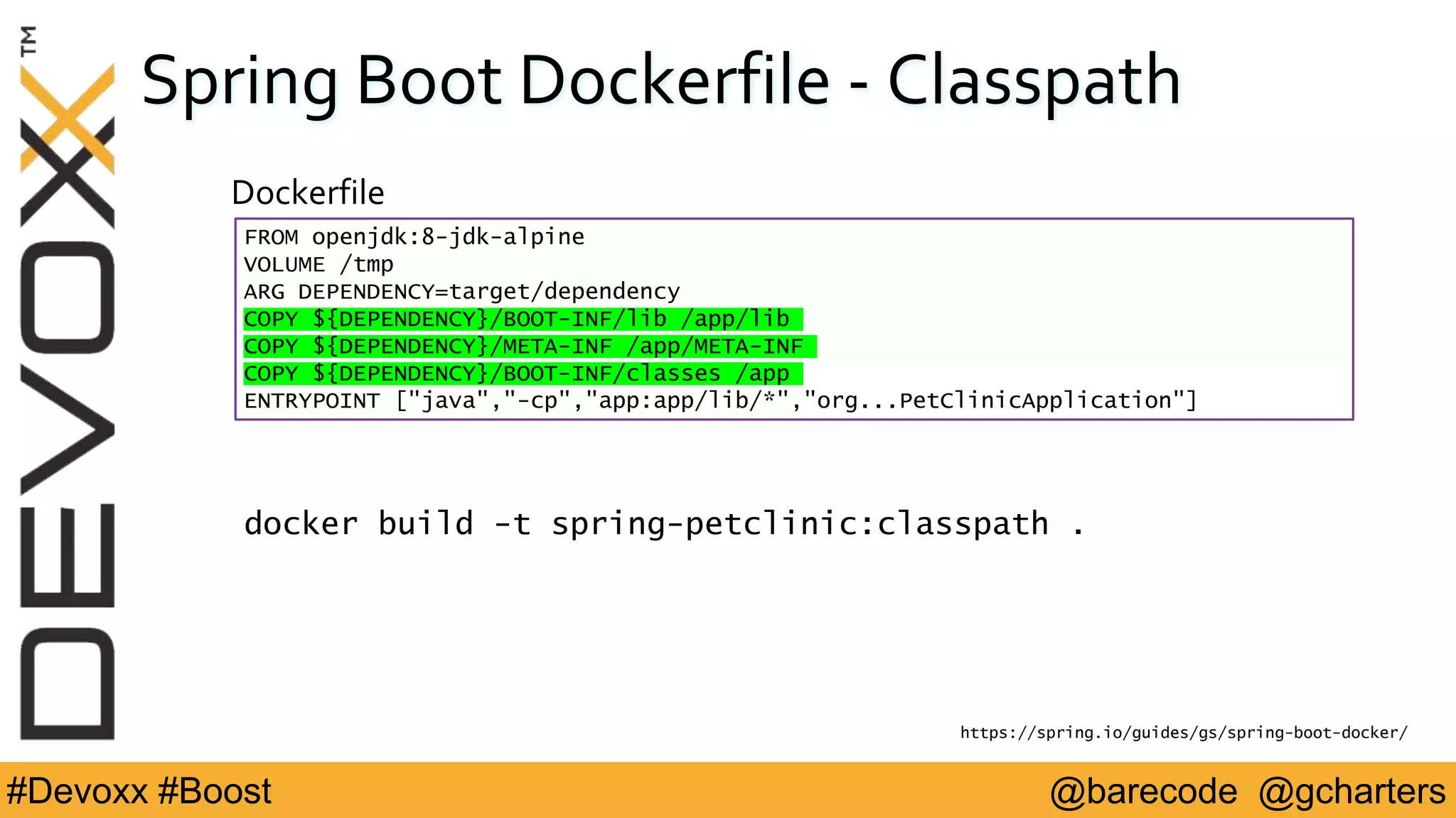 @barecode @gcharters#Devoxx #Boost
Spring Boot Dockerfile - Classpath
FROM openjdk:8-jdk-alpine
VOLUME /tmp
ARG DEPENDENCY=target/dependency
COPY ${DEPENDENCY}/BOOT-INF/lib /app/lib
COPY ${DEPENDENCY}/META-INF /app/META-INF
COPY ${DEPENDENCY}/BOOT-INF/classes /app
ENTRYPOINT ["java","-cp","app:app/lib/*","org...PetClinicApplication"]
Dockerfile
https://spring.io/guides/gs/spring-boot-docker/
docker build -t spring-petclinic:classpath .
 