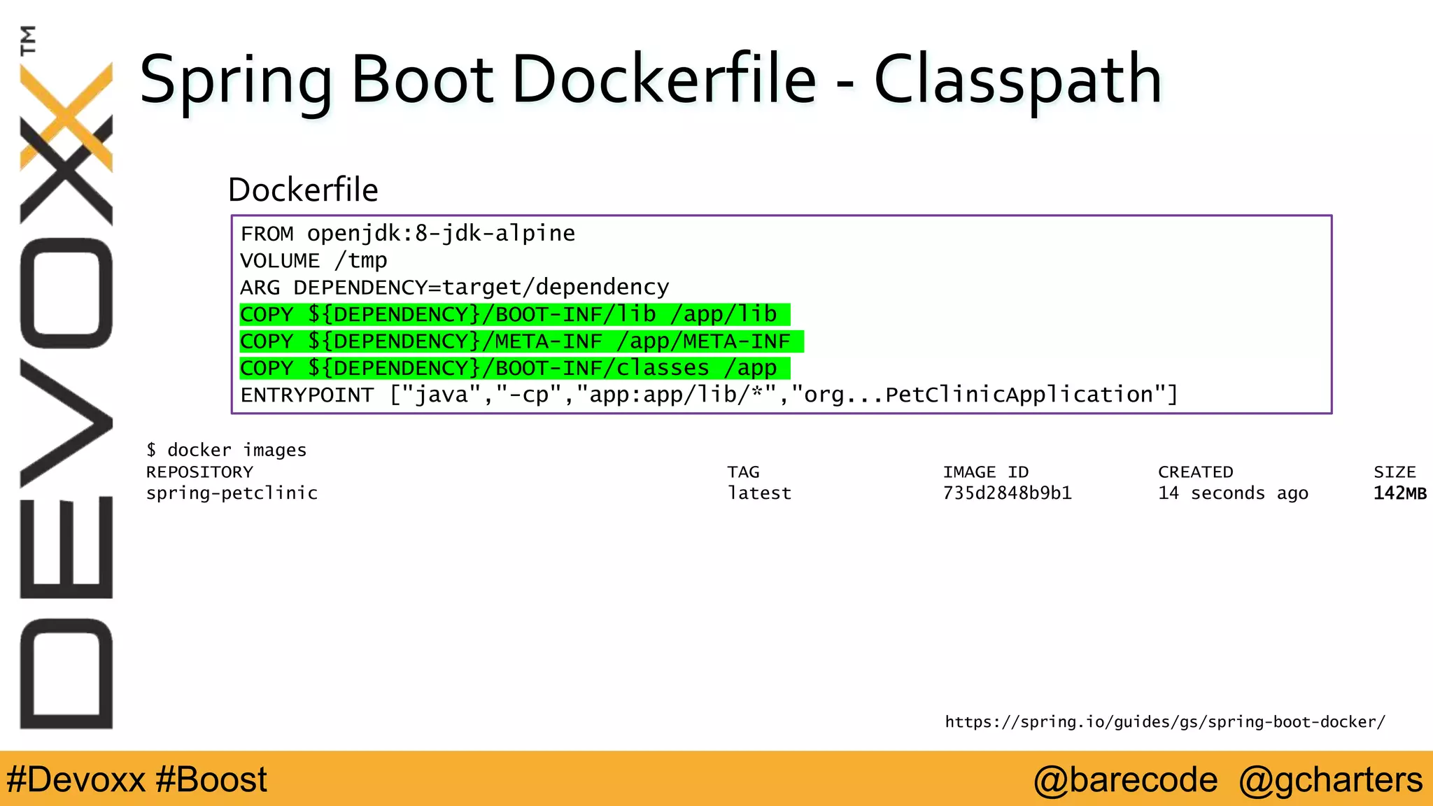 @barecode @gcharters#Devoxx #Boost
Spring Boot Dockerfile - Classpath
Dockerfile
https://spring.io/guides/gs/spring-boot-docker/
$ docker images
REPOSITORY TAG IMAGE ID CREATED SIZE
spring-petclinic latest 735d2848b9b1 14 seconds ago 142MB
FROM openjdk:8-jdk-alpine
VOLUME /tmp
ARG DEPENDENCY=target/dependency
COPY ${DEPENDENCY}/BOOT-INF/lib /app/lib
COPY ${DEPENDENCY}/META-INF /app/META-INF
COPY ${DEPENDENCY}/BOOT-INF/classes /app
ENTRYPOINT ["java","-cp","app:app/lib/*","org...PetClinicApplication"]
 
