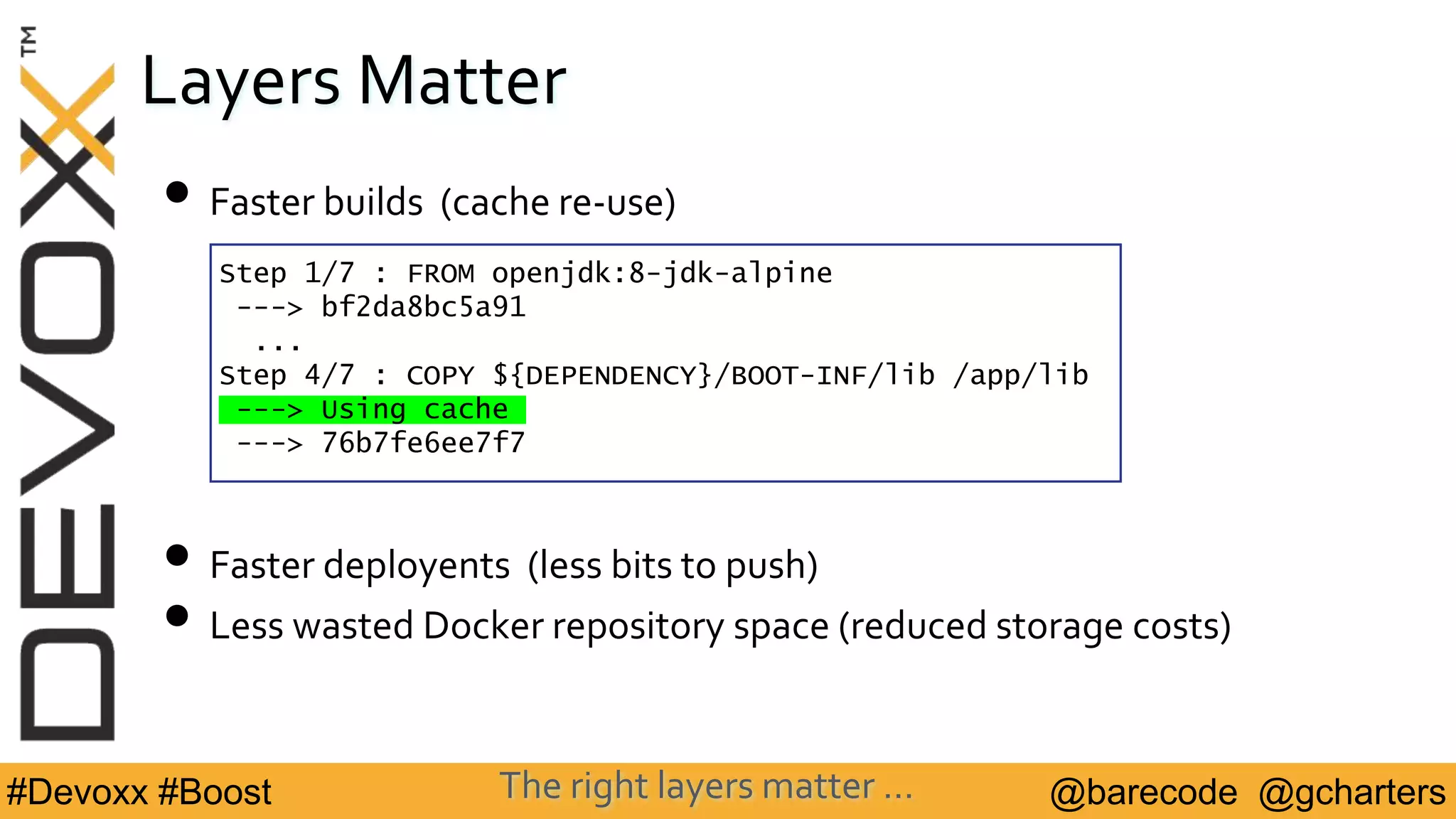 @barecode @gcharters#Devoxx #Boost
Layers Matter
• Faster builds (cache re-use)
• Faster deployents (less bits to push)
• Less wasted Docker repository space (reduced storage costs)
Step 1/7 : FROM openjdk:8-jdk-alpine
---> bf2da8bc5a91
...
Step 4/7 : COPY ${DEPENDENCY}/BOOT-INF/lib /app/lib
---> Using cache
---> 76b7fe6ee7f7
The right layers matter …
 