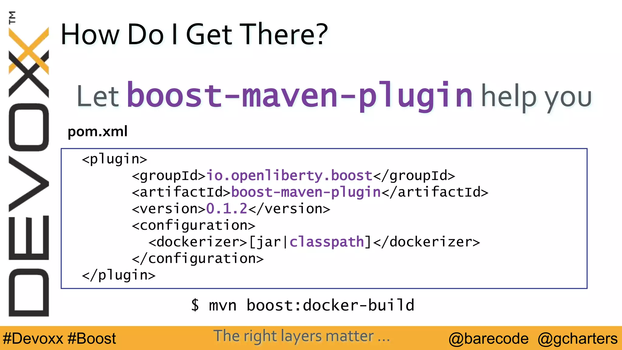 @barecode @gcharters#Devoxx #Boost
How Do I Get There?
Let boost-maven-plugin help you
<plugin>
<groupId>io.openliberty.boost</groupId>
<artifactId>boost-maven-plugin</artifactId>
<version>0.1.2</version>
<configuration>
<dockerizer>[jar|classpath]</dockerizer>
</configuration>
</plugin>
pom.xml
The right layers matter …
$ mvn boost:docker-build
 