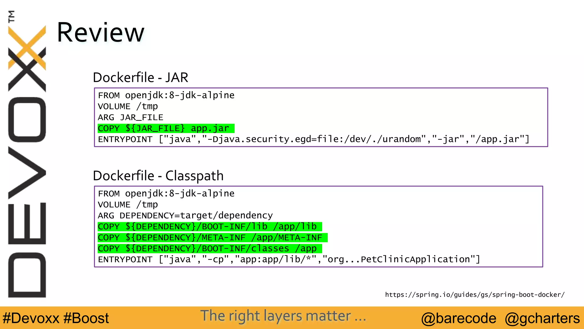 @barecode @gcharters#Devoxx #Boost
Review
FROM openjdk:8-jdk-alpine
VOLUME /tmp
ARG DEPENDENCY=target/dependency
COPY ${DEPENDENCY}/BOOT-INF/lib /app/lib
COPY ${DEPENDENCY}/META-INF /app/META-INF
COPY ${DEPENDENCY}/BOOT-INF/classes /app
ENTRYPOINT ["java","-cp","app:app/lib/*","org...PetClinicApplication"]
Dockerfile - Classpath
https://spring.io/guides/gs/spring-boot-docker/
Dockerfile - JAR
FROM openjdk:8-jdk-alpine
VOLUME /tmp
ARG JAR_FILE
COPY ${JAR_FILE} app.jar
ENTRYPOINT ["java","-Djava.security.egd=file:/dev/./urandom","-jar","/app.jar"]
The right layers matter …
 