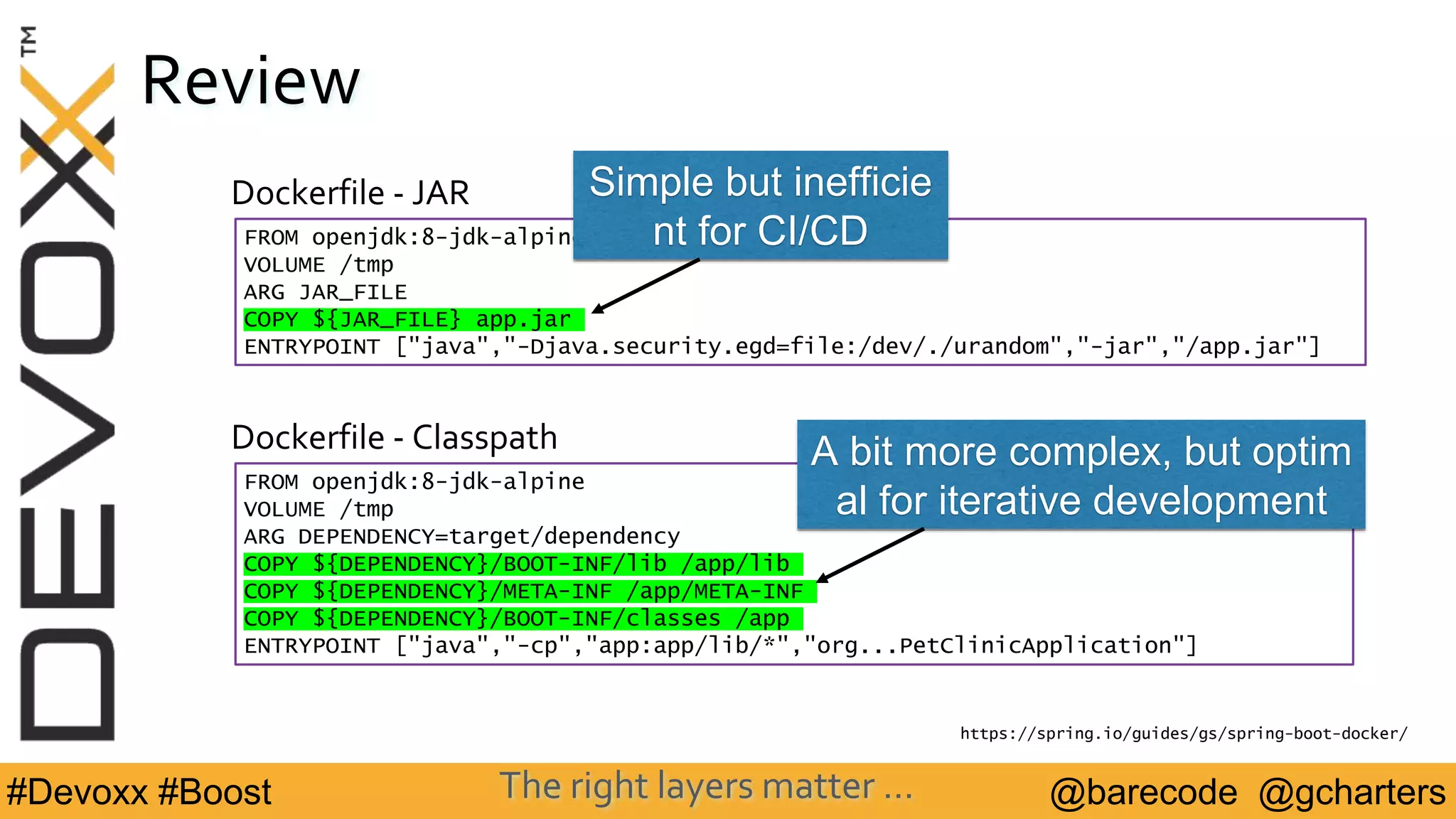 @barecode @gcharters#Devoxx #Boost
Review
FROM openjdk:8-jdk-alpine
VOLUME /tmp
ARG DEPENDENCY=target/dependency
COPY ${DEPENDENCY}/BOOT-INF/lib /app/lib
COPY ${DEPENDENCY}/META-INF /app/META-INF
COPY ${DEPENDENCY}/BOOT-INF/classes /app
ENTRYPOINT ["java","-cp","app:app/lib/*","org...PetClinicApplication"]
Dockerfile - Classpath
https://spring.io/guides/gs/spring-boot-docker/
Dockerfile - JAR
FROM openjdk:8-jdk-alpine
VOLUME /tmp
ARG JAR_FILE
COPY ${JAR_FILE} app.jar
ENTRYPOINT ["java","-Djava.security.egd=file:/dev/./urandom","-jar","/app.jar"]
Simple but inefficie
nt for CI/CD
A bit more complex, but optim
al for iterative development
The right layers matter …
 