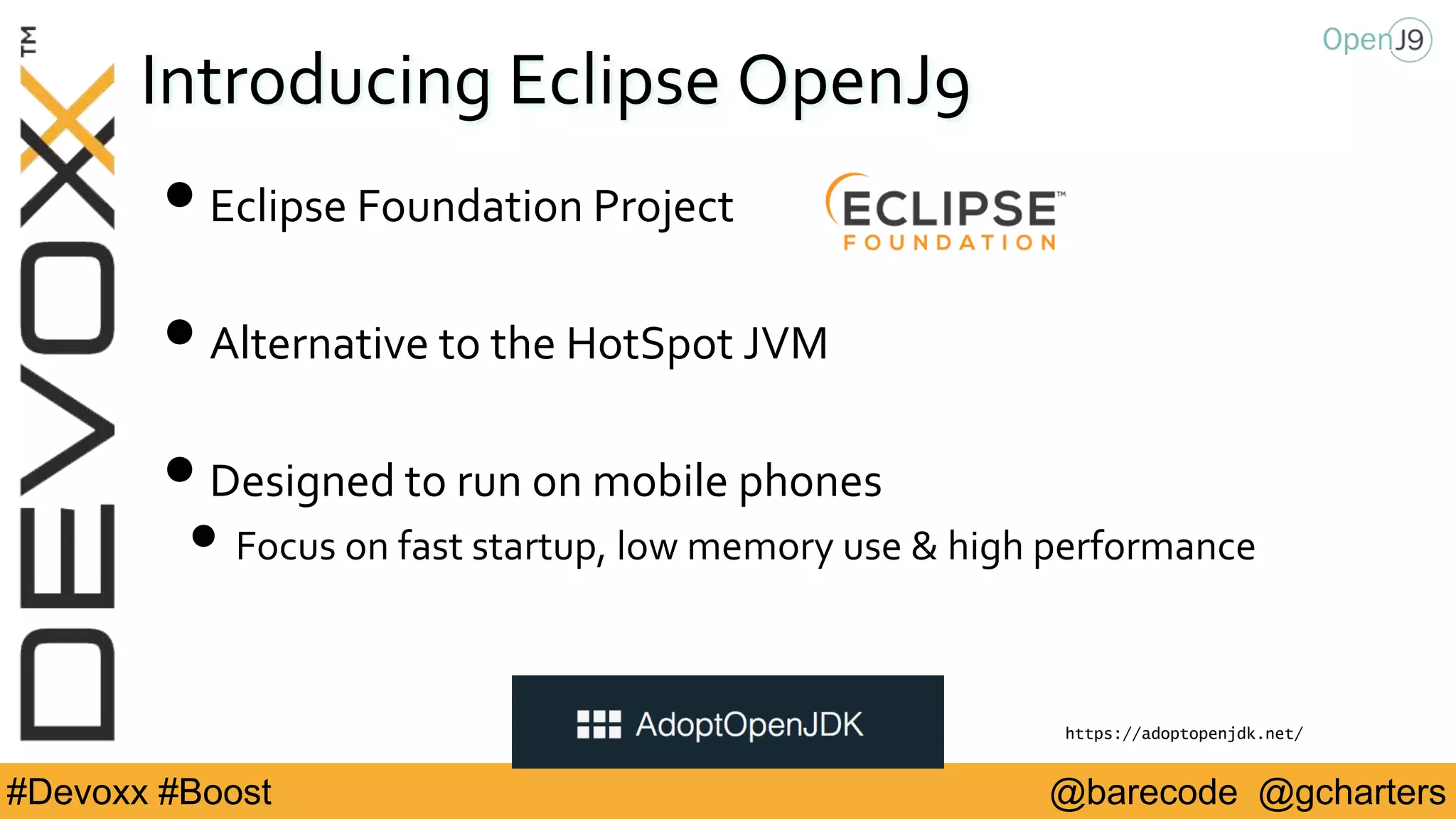 @barecode @gcharters#Devoxx #Boost
Introducing Eclipse OpenJ9
•Eclipse Foundation Project
•Alternative to the HotSpot JVM
•Designed to run on mobile phones
• Focus on fast startup, low memory use & high performance
https://adoptopenjdk.net/
 