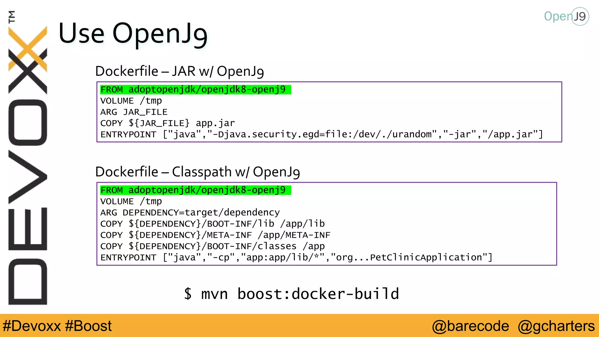 @barecode @gcharters#Devoxx #Boost
Use OpenJ9
FROM adoptopenjdk/openjdk8-openj9
VOLUME /tmp
ARG DEPENDENCY=target/dependency
COPY ${DEPENDENCY}/BOOT-INF/lib /app/lib
COPY ${DEPENDENCY}/META-INF /app/META-INF
COPY ${DEPENDENCY}/BOOT-INF/classes /app
ENTRYPOINT ["java","-cp","app:app/lib/*","org...PetClinicApplication"]
Dockerfile – Classpath w/ OpenJ9
Dockerfile – JAR w/ OpenJ9
FROM adoptopenjdk/openjdk8-openj9
VOLUME /tmp
ARG JAR_FILE
COPY ${JAR_FILE} app.jar
ENTRYPOINT ["java","-Djava.security.egd=file:/dev/./urandom","-jar","/app.jar"]
$ mvn boost:docker-build
 