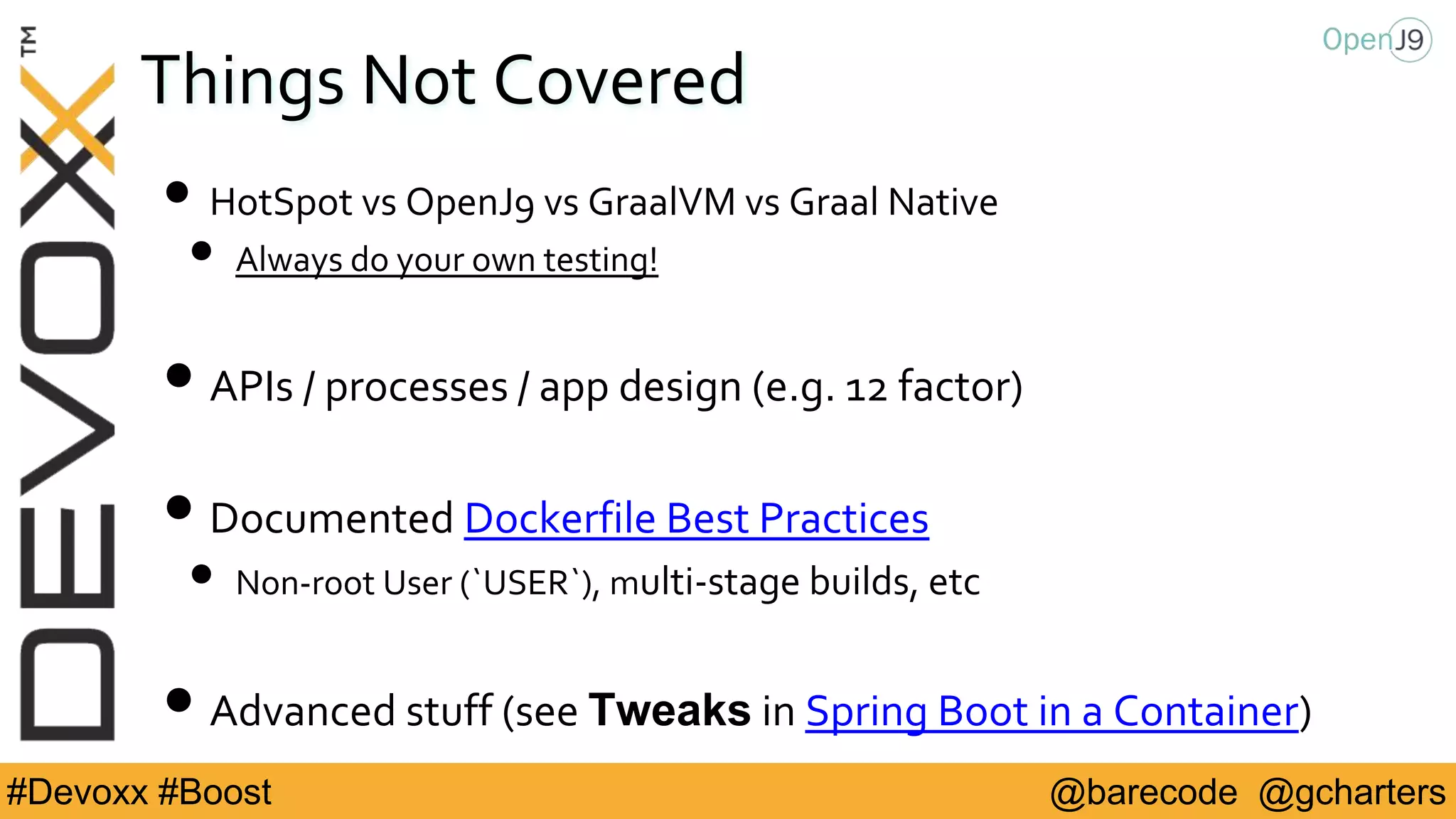 @barecode @gcharters#Devoxx #Boost
Things Not Covered
• HotSpot vs OpenJ9 vs GraalVM vs Graal Native
• Always do your own testing!
• APIs / processes / app design (e.g. 12 factor)
• Documented Dockerfile Best Practices
• Non-root User (`USER`), multi-stage builds, etc
• Advanced stuff (see Tweaks in Spring Boot in a Container)
 