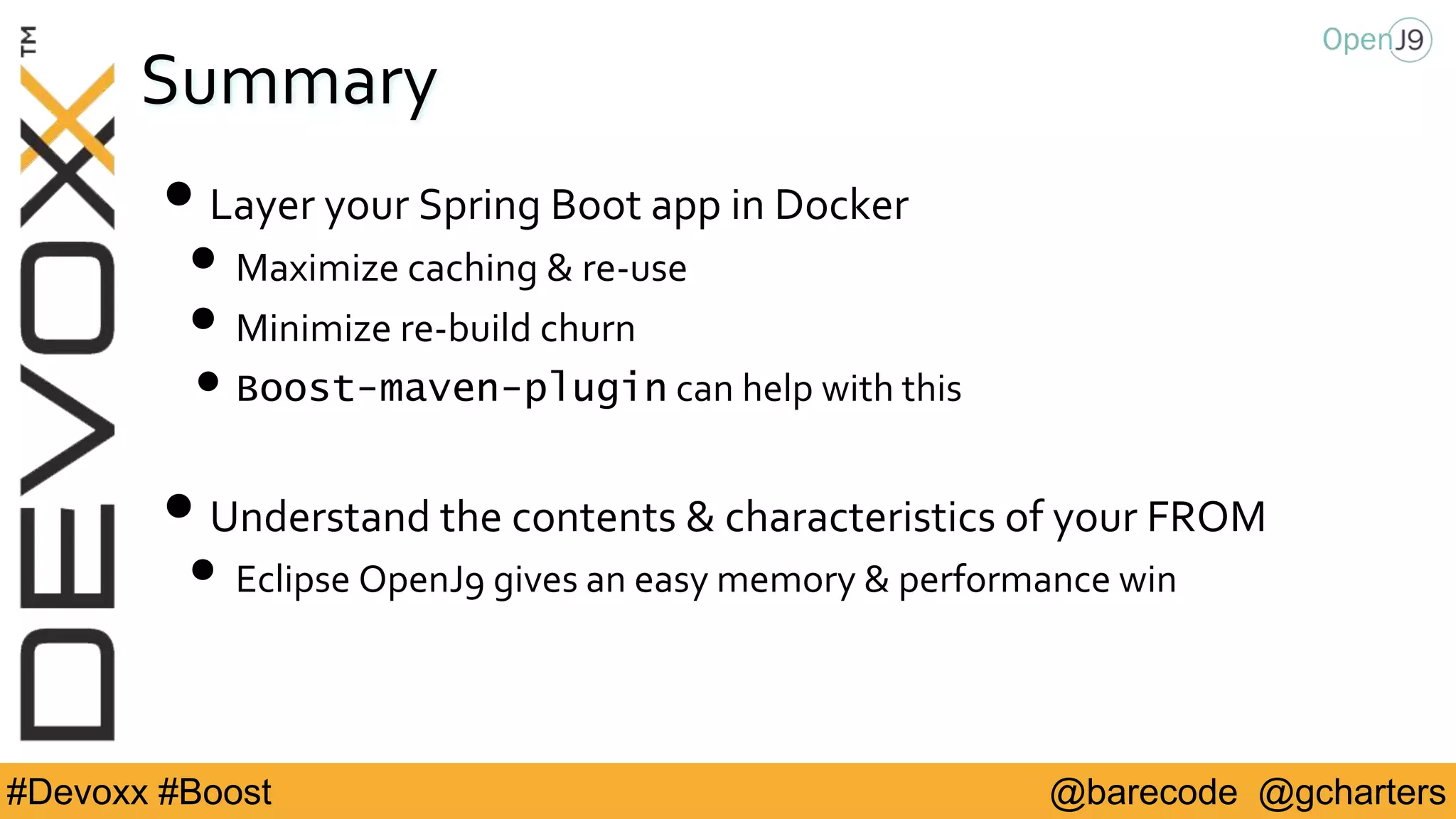 @barecode @gcharters#Devoxx #Boost
Summary
• Layer your Spring Boot app in Docker
• Maximize caching & re-use
• Minimize re-build churn
•Boost-maven-plugin can help with this
• Understand the contents & characteristics of your FROM
• Eclipse OpenJ9 gives an easy memory & performance win
 