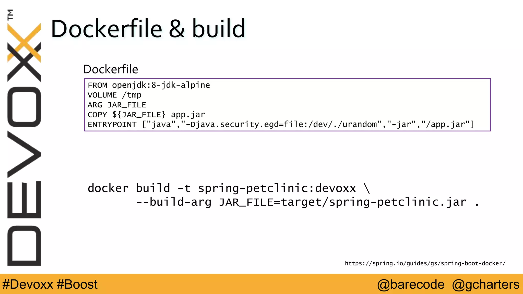 @barecode @gcharters#Devoxx #Boost
Dockerfile & build
Dockerfile
FROM openjdk:8-jdk-alpine
VOLUME /tmp
ARG JAR_FILE
COPY ${JAR_FILE} app.jar
ENTRYPOINT ["java","-Djava.security.egd=file:/dev/./urandom","-jar","/app.jar"]
https://spring.io/guides/gs/spring-boot-docker/
docker build -t spring-petclinic:devoxx 
--build-arg JAR_FILE=target/spring-petclinic.jar .
 