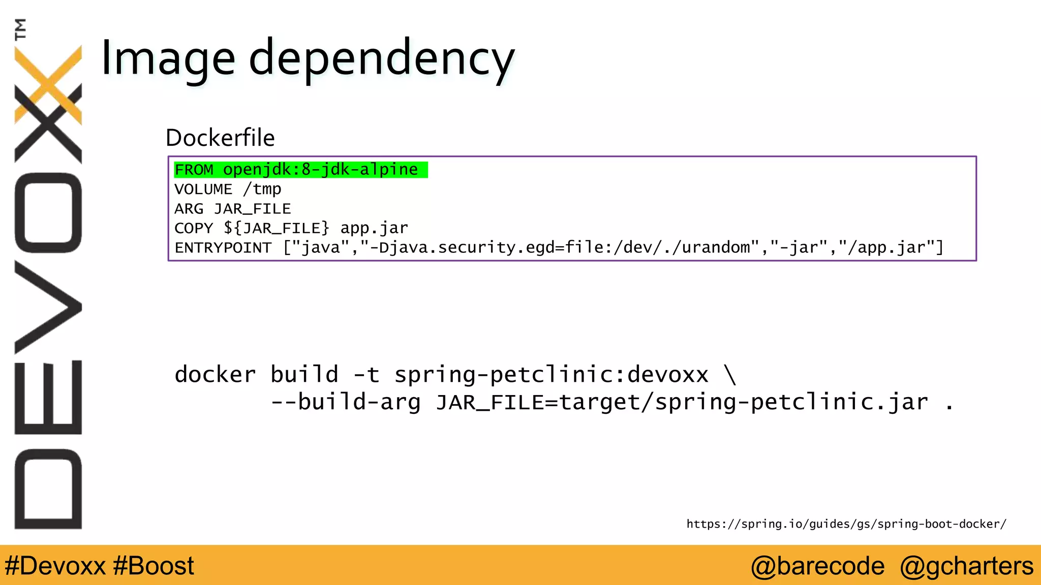 @barecode @gcharters#Devoxx #Boost
Image dependency
Dockerfile
FROM openjdk:8-jdk-alpine
VOLUME /tmp
ARG JAR_FILE
COPY ${JAR_FILE} app.jar
ENTRYPOINT ["java","-Djava.security.egd=file:/dev/./urandom","-jar","/app.jar"]
https://spring.io/guides/gs/spring-boot-docker/
docker build -t spring-petclinic:devoxx 
--build-arg JAR_FILE=target/spring-petclinic.jar .
 