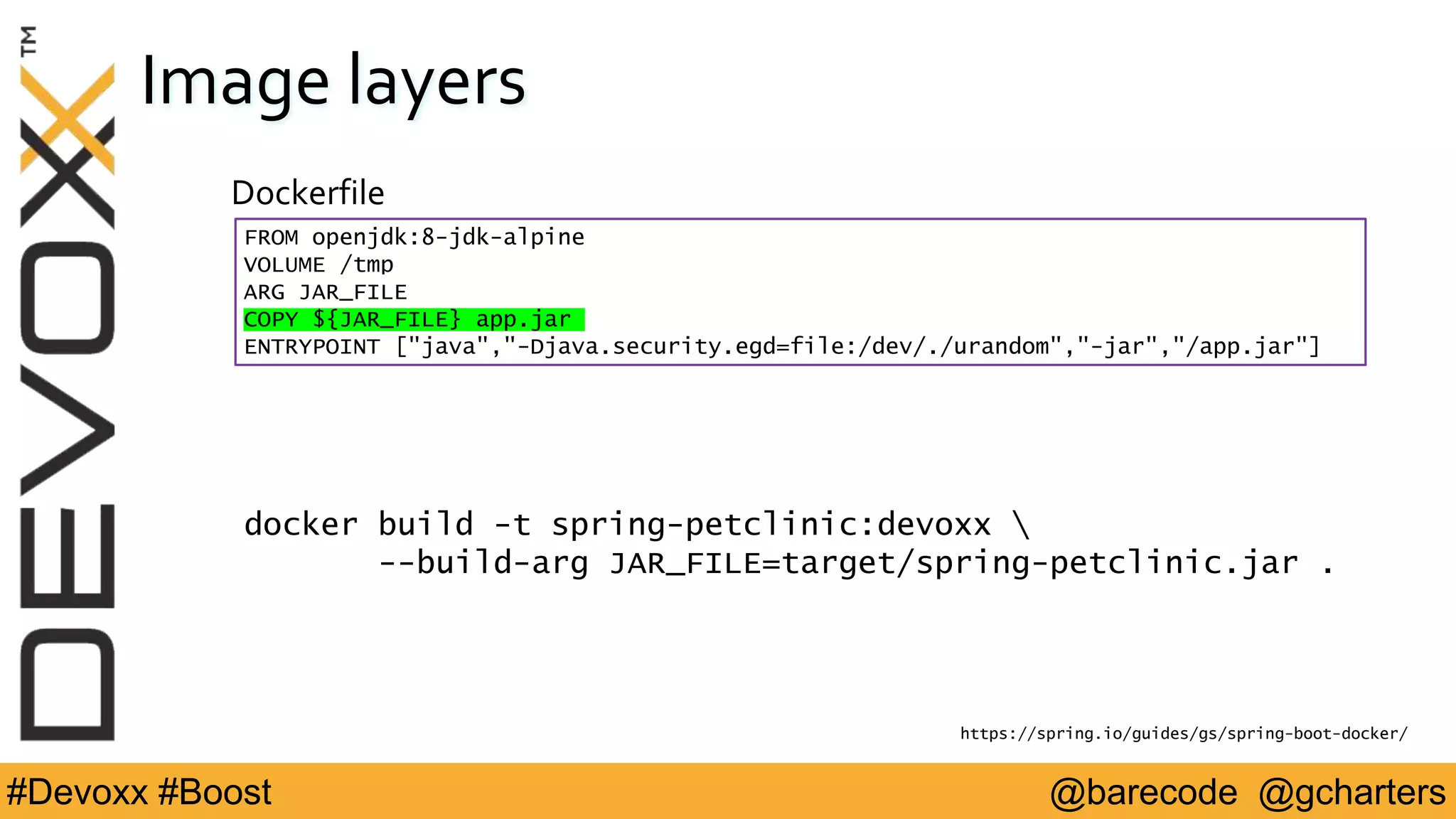 @barecode @gcharters#Devoxx #Boost
Image layers
FROM openjdk:8-jdk-alpine
VOLUME /tmp
ARG JAR_FILE
COPY ${JAR_FILE} app.jar
ENTRYPOINT ["java","-Djava.security.egd=file:/dev/./urandom","-jar","/app.jar"]
Dockerfile
https://spring.io/guides/gs/spring-boot-docker/
docker build -t spring-petclinic:devoxx 
--build-arg JAR_FILE=target/spring-petclinic.jar .
 