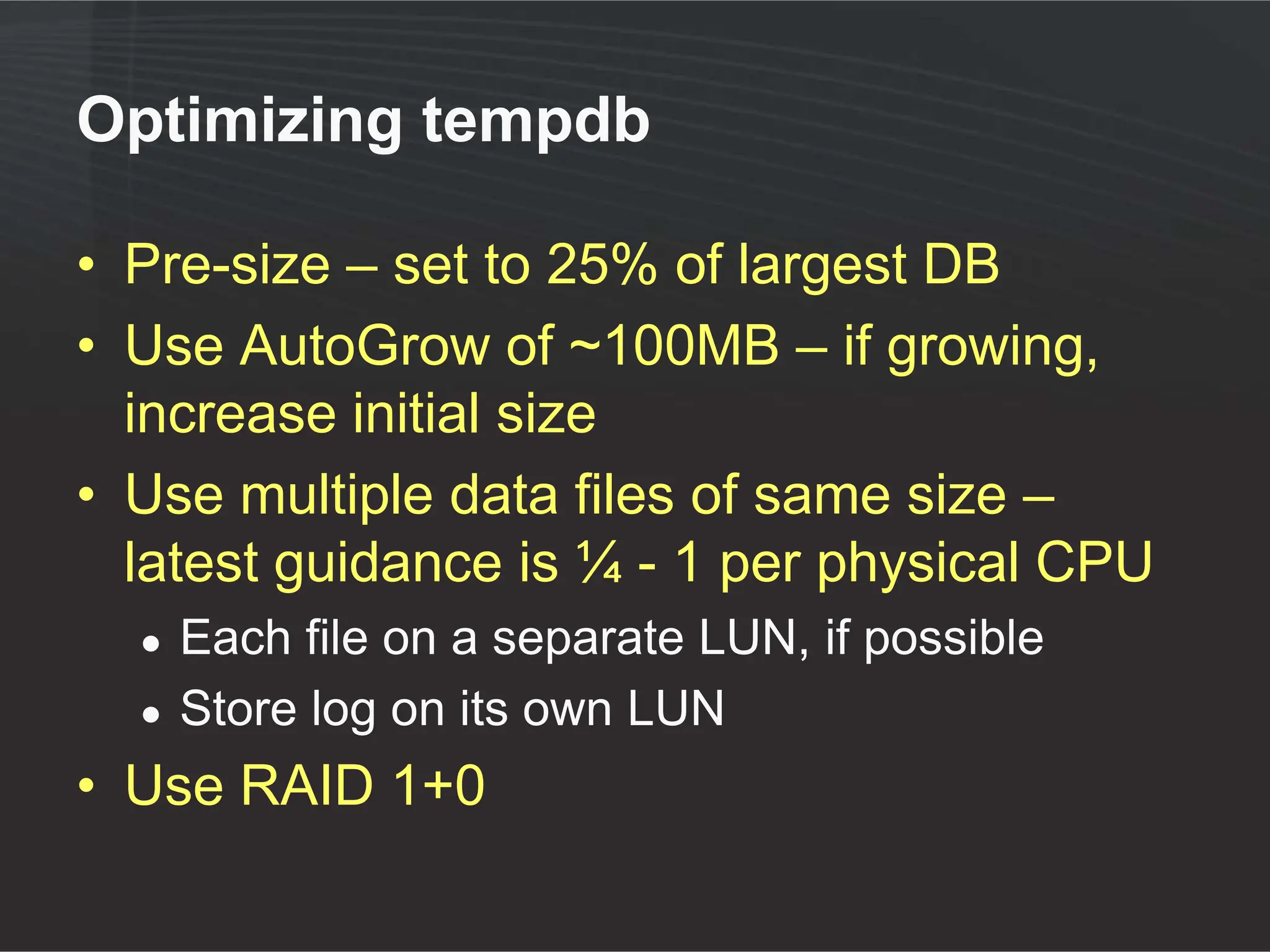 Optimizing tempdb

• Pre-size – set to 25% of largest DB
• Use AutoGrow of ~100MB – if growing,
  increase initial size
• Use multiple data files of same size –
  latest guidance is ¼ - 1 per physical CPU
  ●   Each file on a separate LUN, if possible
  ●   Store log on its own LUN
• Use RAID 1+0
 