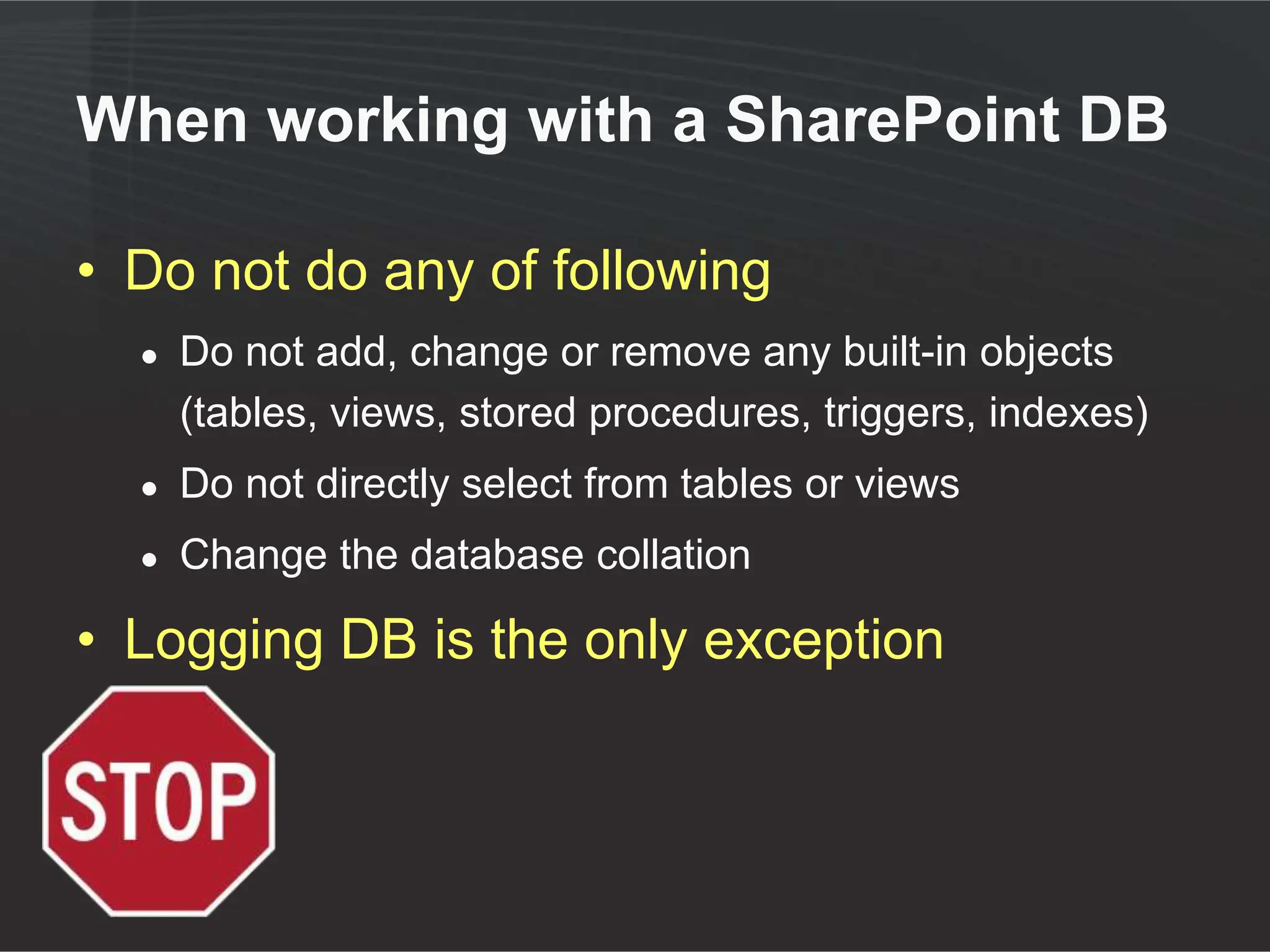 When working with a SharePoint DB

• Do not do any of following
  ●   Do not add, change or remove any built-in objects
      (tables, views, stored procedures, triggers, indexes)
  ●   Do not directly select from tables or views
  ●   Change the database collation

• Logging DB is the only exception
 
