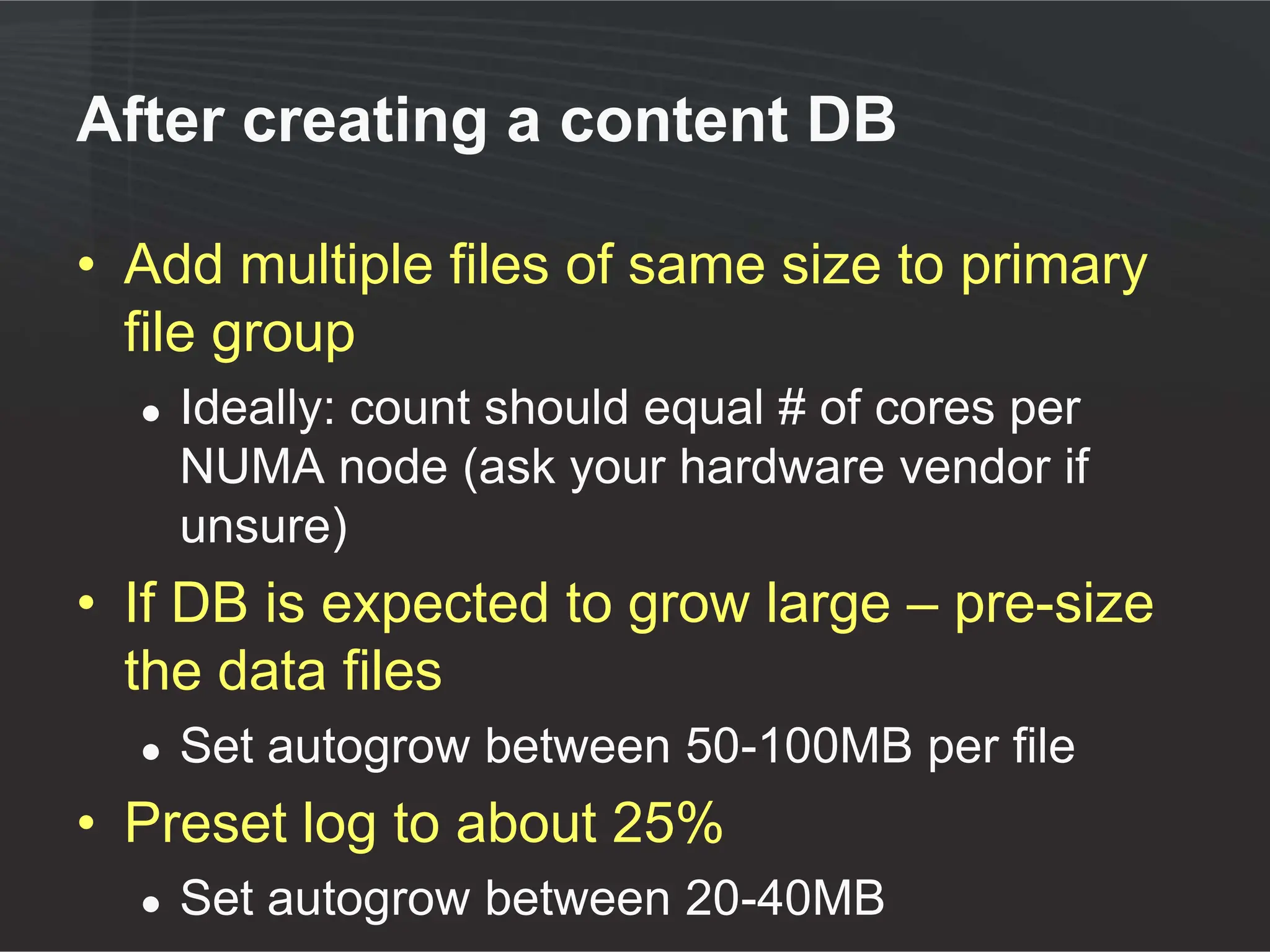 After creating a content DB

• Add multiple files of same size to primary
  file group
  ●   Ideally: count should equal # of cores per
      NUMA node (ask your hardware vendor if
      unsure)
• If DB is expected to grow large – pre-size
  the data files
  ●   Set autogrow between 50-100MB per file
• Preset log to about 25%
  ●   Set autogrow between 20-40MB
 