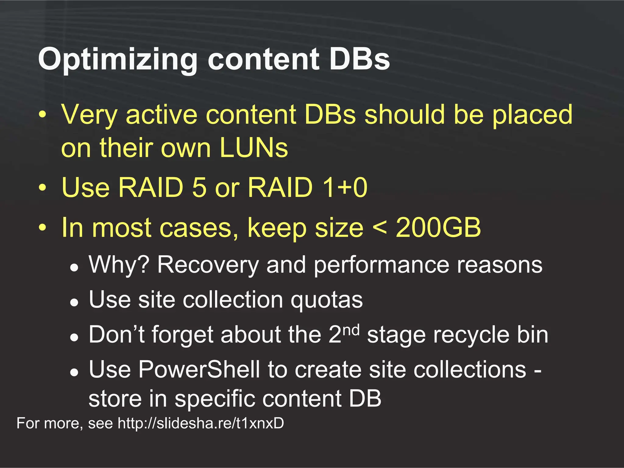Optimizing content DBs
   • Very active content DBs should be placed
     on their own LUNs
   • Use RAID 5 or RAID 1+0
   • In most cases, keep size < 200GB
       ●   Why? Recovery and performance reasons
       ●   Use site collection quotas
       ●   Don’t forget about the 2nd stage recycle bin
       ●   Use PowerShell to create site collections -
           store in specific content DB
For more, see http://slidesha.re/t1xnxD
 