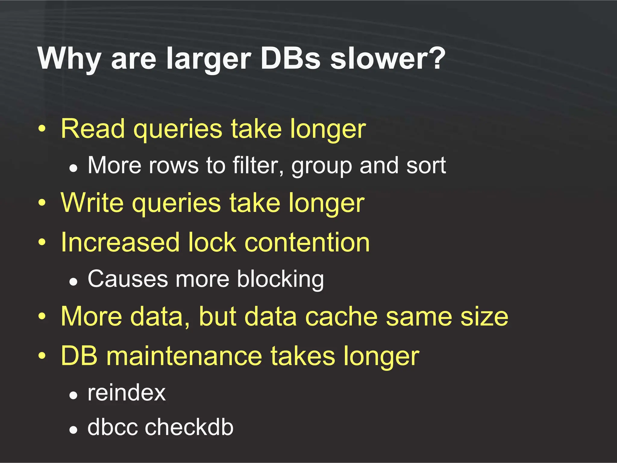 Why are larger DBs slower?

• Read queries take longer
  ●   More rows to filter, group and sort
• Write queries take longer
• Increased lock contention
  ●   Causes more blocking
• More data, but data cache same size
• DB maintenance takes longer
  ●   reindex
  ●   dbcc checkdb
 