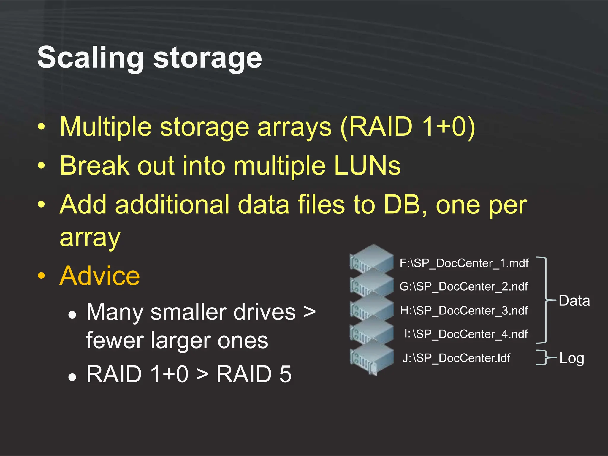 Scaling storage

• Multiple storage arrays (RAID 1+0)
• Break out into multiple LUNs
• Add additional data files to DB, one per
  array
                                F:SP_DocCenter_1.mdf
• Advice                        G: SP_DocCenter_2.ndf
                                                                 Data
   ●   Many smaller drives >           H: SP_DocCenter_3.ndf
                                        I: SP_DocCenter_4.ndf
       fewer larger ones
                                        J: SP_DocCenter.ldf     Log
   ●   RAID 1+0 > RAID 5
 