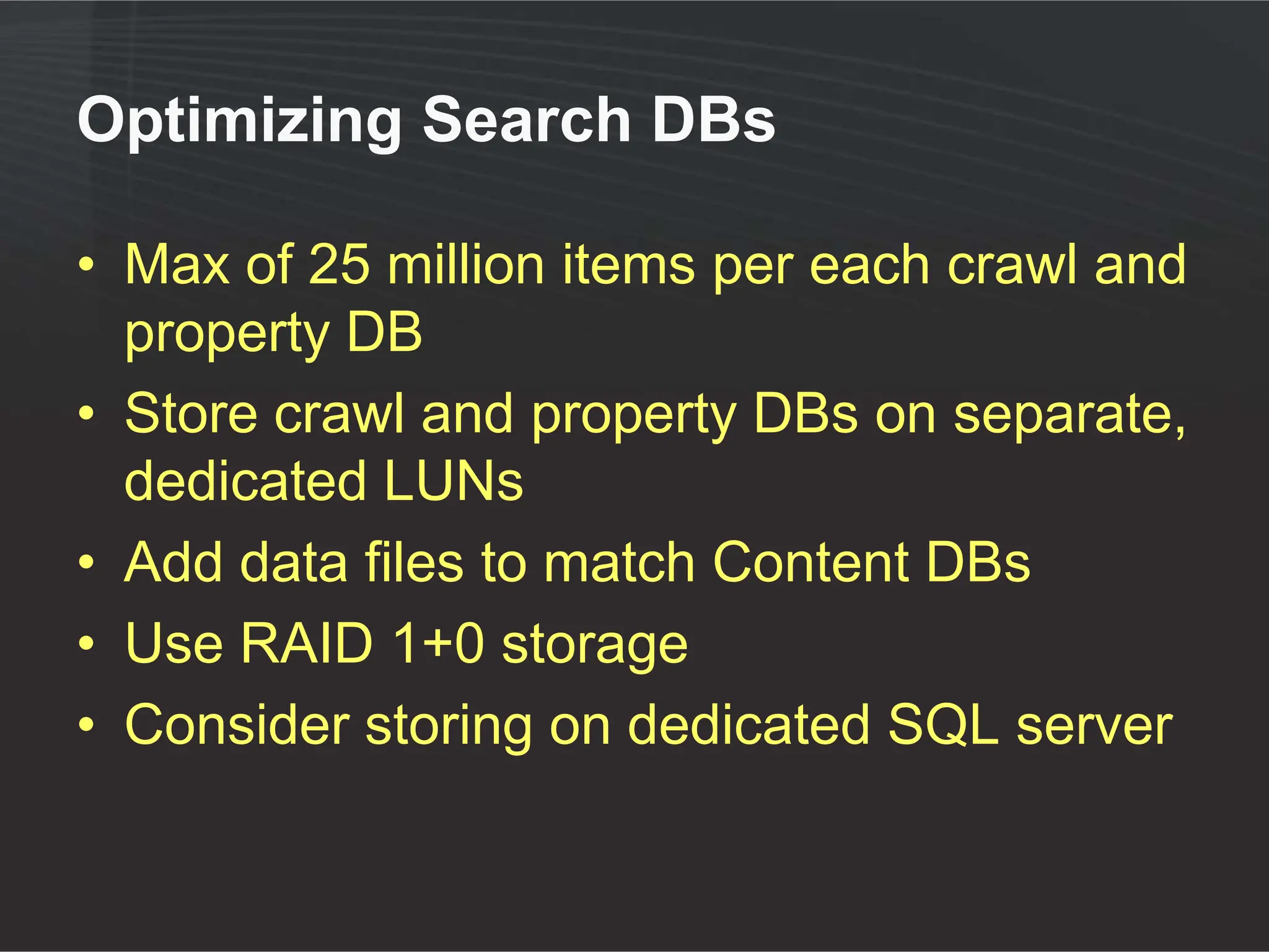 Optimizing Search DBs

• Max of 25 million items per each crawl and
  property DB
• Store crawl and property DBs on separate,
  dedicated LUNs
• Add data files to match Content DBs
• Use RAID 1+0 storage
• Consider storing on dedicated SQL server
 