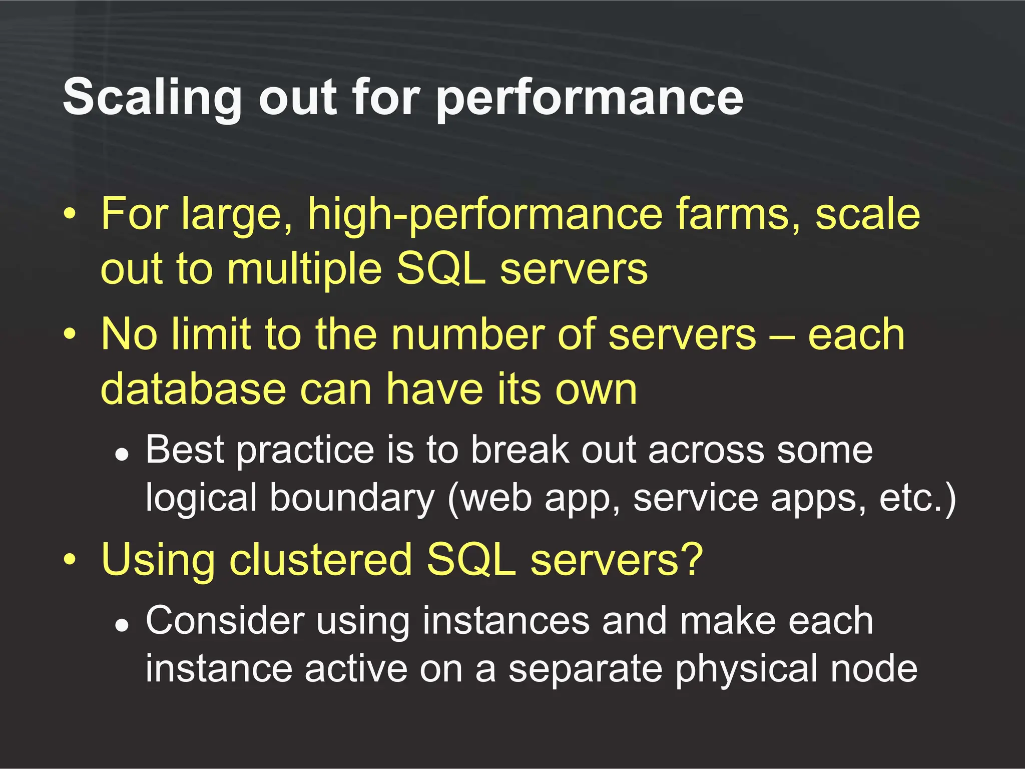 Scaling out for performance

• For large, high-performance farms, scale
  out to multiple SQL servers
• No limit to the number of servers – each
  database can have its own
  ●   Best practice is to break out across some
      logical boundary (web app, service apps, etc.)
• Using clustered SQL servers?
  ●   Consider using instances and make each
      instance active on a separate physical node
 