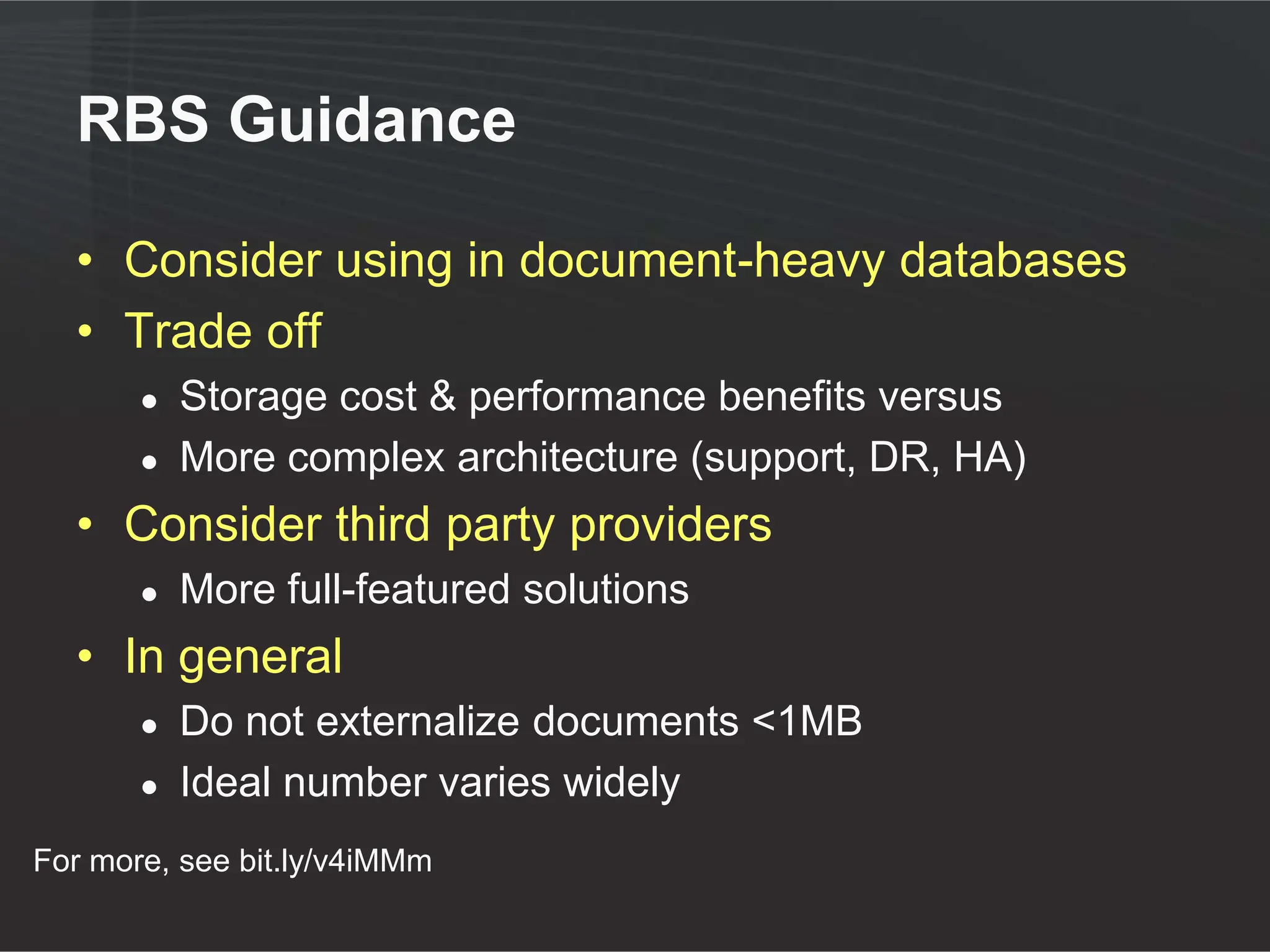 RBS Guidance

  • Consider using in document-heavy databases
  • Trade off
       ●   Storage cost & performance benefits versus
       ●   More complex architecture (support, DR, HA)
  • Consider third party providers
       ●   More full-featured solutions
  • In general
       ●   Do not externalize documents <1MB
       ●   Ideal number varies widely
For more, see bit.ly/v4iMMm
 