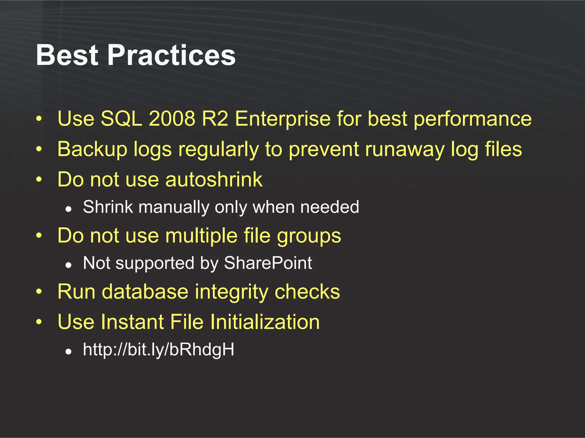 Best Practices

• Use SQL 2008 R2 Enterprise for best performance
• Backup logs regularly to prevent runaway log files
• Do not use autoshrink
   ●   Shrink manually only when needed
• Do not use multiple file groups
   ●   Not supported by SharePoint
• Run database integrity checks
• Use Instant File Initialization
   ●   http://bit.ly/bRhdgH
 