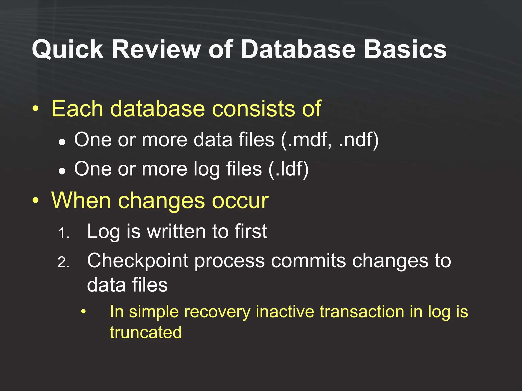 Quick Review of Database Basics

• Each database consists of
  ●    One or more data files (.mdf, .ndf)
  ●    One or more log files (.ldf)
• When changes occur
  1.       Log is written to first
  2.       Checkpoint process commits changes to
           data files
       •     In simple recovery inactive transaction in log is
             truncated
 
