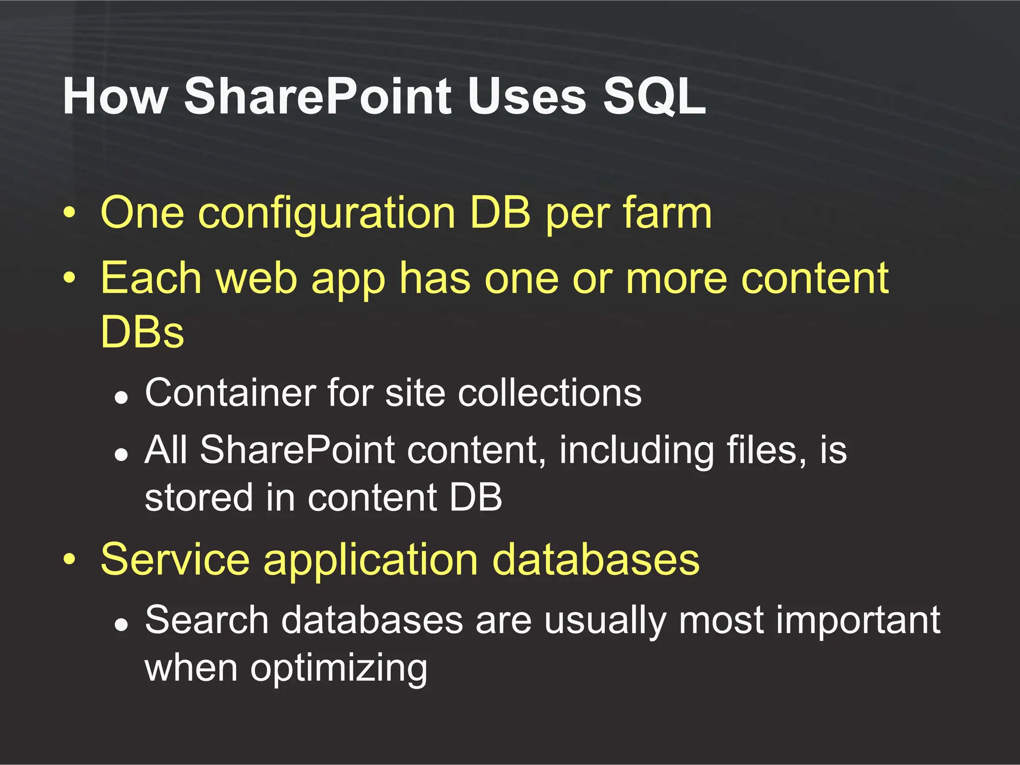 How SharePoint Uses SQL

• One configuration DB per farm
• Each web app has one or more content
  DBs
  ●   Container for site collections
  ●   All SharePoint content, including files, is
      stored in content DB
• Service application databases
  ●   Search databases are usually most important
      when optimizing
 