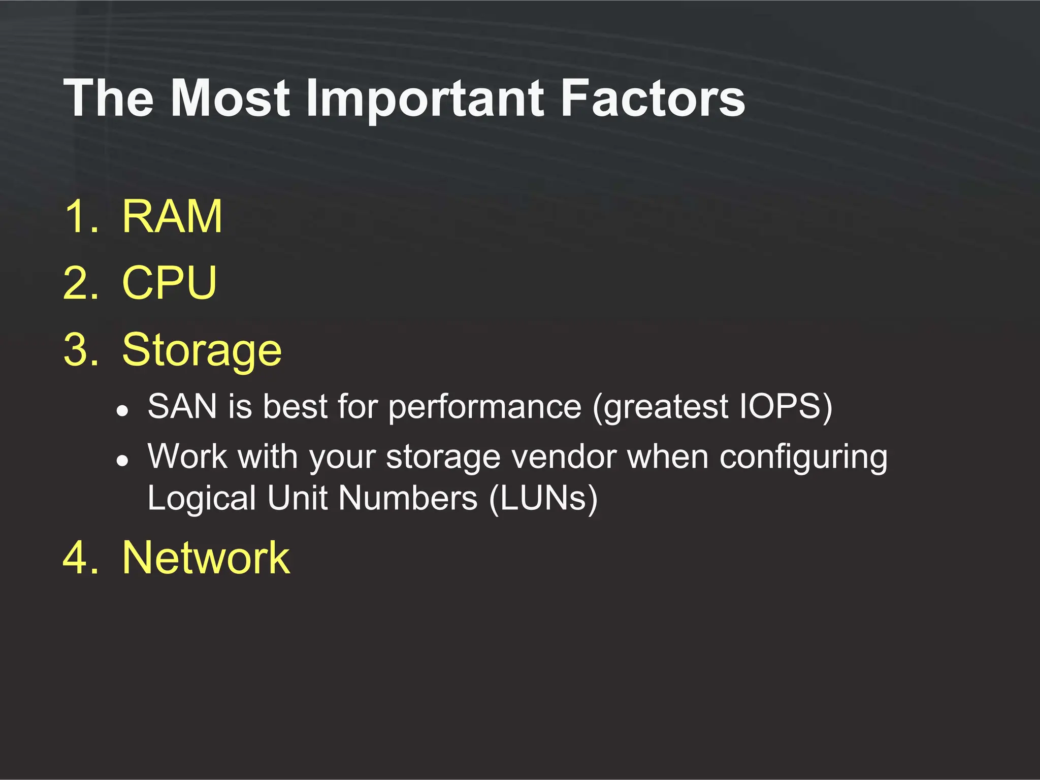 The Most Important Factors

1. RAM
2. CPU
3. Storage
  ●   SAN is best for performance (greatest IOPS)
  ●   Work with your storage vendor when configuring
      Logical Unit Numbers (LUNs)
4. Network
 