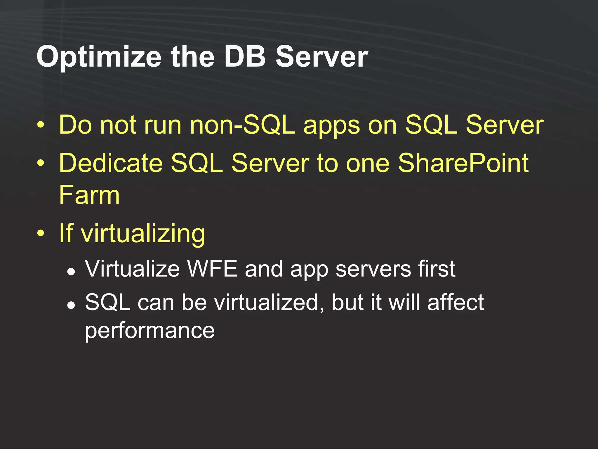Optimize the DB Server

• Do not run non-SQL apps on SQL Server
• Dedicate SQL Server to one SharePoint
  Farm
• If virtualizing
  ●   Virtualize WFE and app servers first
  ●   SQL can be virtualized, but it will affect
      performance
 