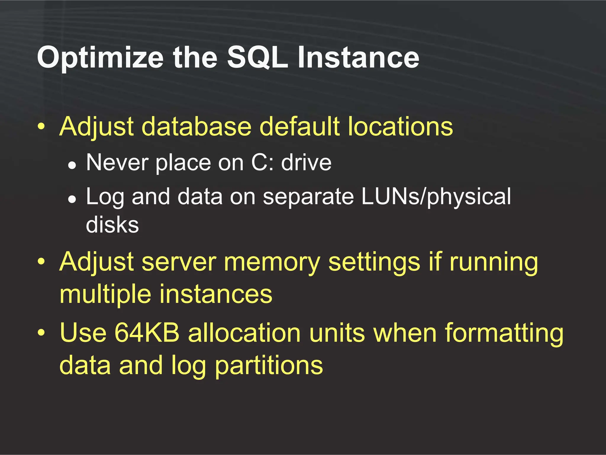 Optimize the SQL Instance

• Adjust database default locations
  ●   Never place on C: drive
  ●   Log and data on separate LUNs/physical
      disks
• Adjust server memory settings if running
  multiple instances
• Use 64KB allocation units when formatting
  data and log partitions
 