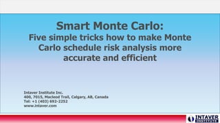 Smart Monte Carlo:
Five simple tricks how to make Monte
Carlo schedule risk analysis more
accurate and efficient
Intaver Institute Inc.
400, 7015, Macleod Trail, Calgary, AB, Canada
Tel: +1 (403) 692-2252
www.intaver.com
 
