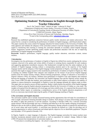 Journal of Education and Practice                                                                       www.iiste.org
ISSN 2222-1735 (Paper) ISSN 2222-288X (Online)
Vol 3, No.9, 2012

     Optimizing Students’ Performance in English through Quality
                          Teacher Education
                       Eno G. Nta1 Sarah N. Oden2* Gabriel, B. Egbe3 Catherine N. Ebuta4
                   1 Department of English and Literary Studies, University of Calabar, Nigeria.
           2 Department of Curriculum & Teaching, Faculty of Education,University of Calabar, Nigeria.
                                     3 VERITAS University, Abuja- Nigeria.
                  4 Cross River State University of Science and Technology, Akamkpa, Nigeria.
                          *E-mail of the Corresponding author: salnoden@yahoo.com
Abstract
Research has established significant connection between quality teacher education and student achievement. This
cannot but be a concept in considering the performance of students in English language, a skill-based school subject.
This paper examines the course content for language education for trainee teachers in the University of Calabar. This
study appraises and validates the adequacy of the curriculum content to meet the language needs of the trainees with
regard to transferring their learning to meeting the curriculum demands of secondary school English language
learner. Suggestions towards optimizing quality teacher and professional education with the aim of improving
performance in English language are proffered.
Keywords: Student’s performance, English language, quality teacher education, curriculum content, trainee
teachers,

1.Introduction
Investigation into the performance of students in English in Nigeria has shifted from merely cataloguing the various
weakness observed in the spoken and written ability of learners to isolating factors responsible for such weakness
and suggesting appropriate remediation measures. One fundamental oversight has been the undue emphasis on the
methods of English language teaching without a corresponding attention paid to the expertise of the English
language teacher and the adequacy of the English language teacher preparation in Nigeria. Accordingly, some of the
questions that ought to engage research on the unsatisfactory performance of students in English in Nigeria are: Who
is teaching our children English? How adequate and competent are the trainers of pre-service English language
teachers from the teacher training colleges, distance-learning programmes, colleges of education to universities in
Nigeria? Sofenwa (1992), for instance, attributes poor performance in English to the wide disparity and confusion
between the language of textbooks, the curriculum, the English language class and the Nigerian society outside the
class. Fraser (1980:129) adds that students’ poor performance in other school subjects is traceable to the inability of
students to express themselves meaningfully in English or meet the language demands the subjects make on them.
This paper does not intend to answer all these questions. Rather it shall examine the portfolio of the English language
teacher in Nigeria using the English education programme offered by the University of Calabar as a case study. The
insights to be gained from this appraisal will reveal gaps and what could be done. It is expected that the present study
will provoke further inquiry on conducting a comprehensive survey of the English education programmes at all
levels as a necessary step towards improving the quality of English language teaching in Nigeria.

2.The curriculum and English education
The curriculum could be said to include structured learning and the opportunities that will make for consolidation of
what is taught, and aimed at fostering desirable change in students. Such change is in terms of knowledge gained and
the ability to apply this positively in real life situations. According to Onwuka (1988:119), a relevant curriculum
equips learners with the knowledge and ways of thinking and behaving in the face rapidly changing circumstances”.
Inherent in this are the skills to identify problems, gather information, attempt solutions co-operatively and build up a
set of social values and social loyalties. A curriculum may therefore be defined as a “plan for providing sets of
learning opportunities to achieve broad goals and related specific objectives for an identifiable population” (Sayylor
and Alexander, 1974:6 quoted in Onwuka, 119).

In Nigeria, English is a major language of education. The English language curriculum for trainee teachers must
therefore incorporate planned content and delivery as well as expectation for students’ change. Habtai & Ogbe
(1988:139) present four interpretations of curriculum studies as:
     * Curriculum is everything that happens – the school is responsible for everything that happens.


                                                          112
 
