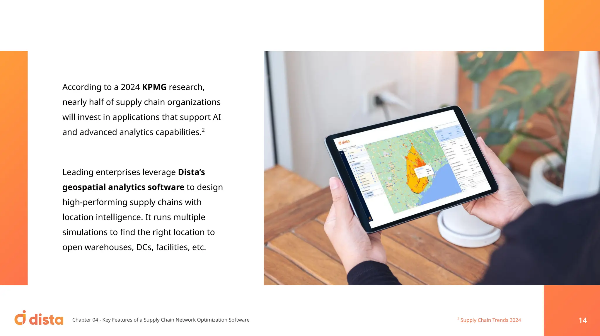 According to a 2024 KPMG research,
nearly half of supply chain organizations
will invest in applications that support AI
and advanced analytics capabilities.2
Leading enterprises leverage Dista’s
geospatial analytics software to design
high-performing supply chains with
location intelligence. It runs multiple
simulations to ﬁnd the right location to
open warehouses, DCs, facilities, etc.
Chapter 04 - Key Features of a Supply Chain Network Optimization Software 2
Supply Chain Trends 2024 14
 