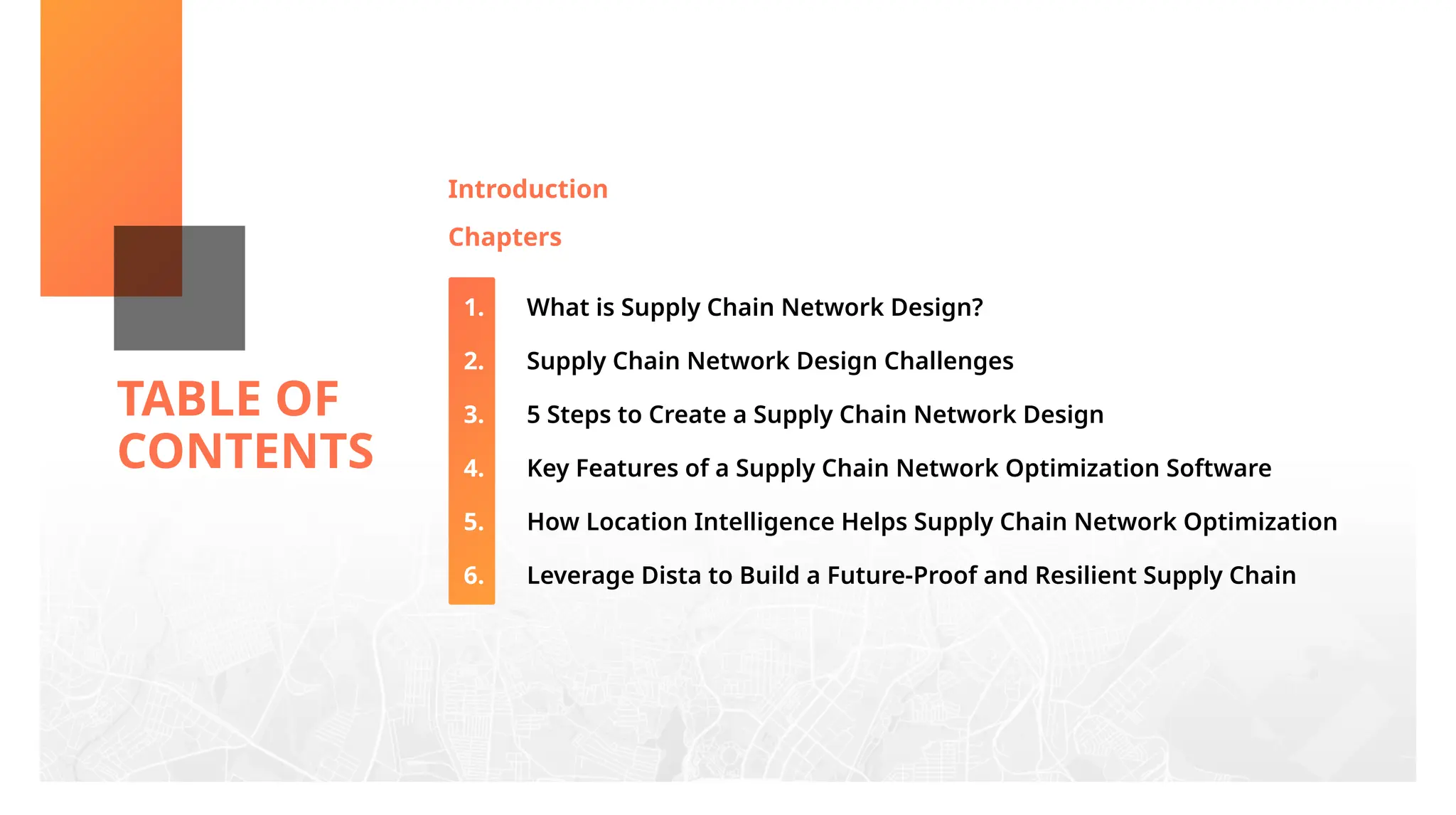 TABLE OF
CONTENTS
Introduction
Chapters
What is Supply Chain Network Design?
Supply Chain Network Design Challenges
5 Steps to Create a Supply Chain Network Design
Key Features of a Supply Chain Network Optimization Software
How Location Intelligence Helps Supply Chain Network Optimization
Leverage Dista to Build a Future-Proof and Resilient Supply Chain
1.
2.
3.
4.
5.
6.
 