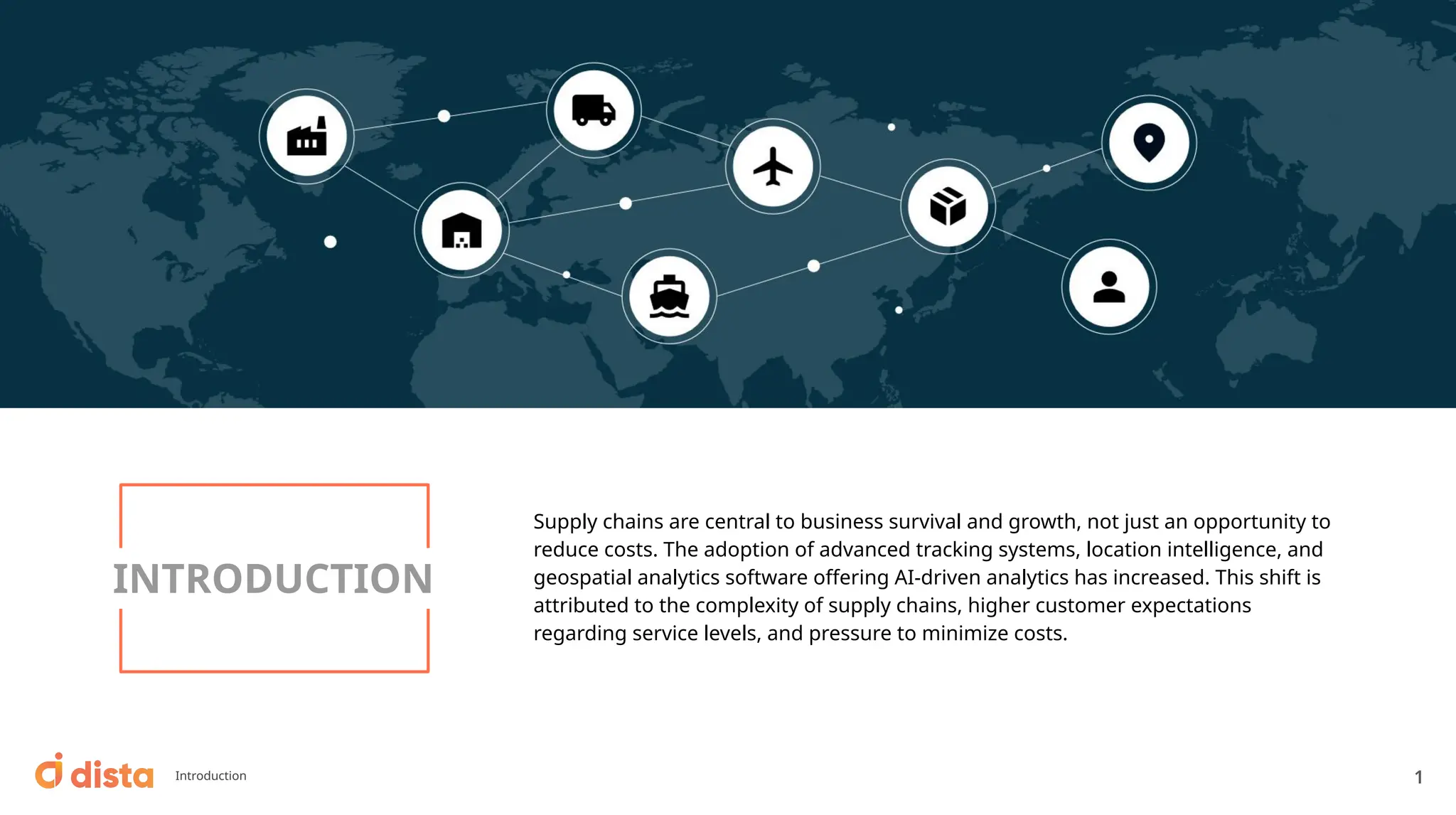 Supply chains are central to business survival and growth, not just an opportunity to
reduce costs. The adoption of advanced tracking systems, location intelligence, and
geospatial analytics software oﬀering AI-driven analytics has increased. This shift is
attributed to the complexity of supply chains, higher customer expectations
regarding service levels, and pressure to minimize costs.
INTRODUCTION
Introduction 1
 