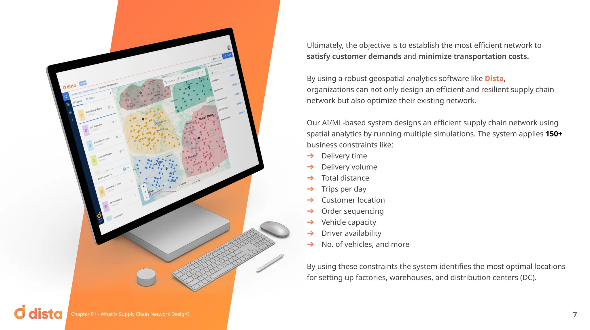Ultimately, the objective is to establish the most eﬃcient network to
satisfy customer demands and minimize transportation costs.
By using a robust geospatial analytics software like Dista,
organizations can not only design an eﬃcient and resilient supply chain
network but also optimize their existing network.
Our AI/ML-based system designs an eﬃcient supply chain network using
spatial analytics by running multiple simulations. The system applies 150+
business constraints like:
➔ Delivery time
➔ Delivery volume
➔ Total distance
➔ Trips per day
➔ Customer location
➔ Order sequencing
➔ Vehicle capacity
➔ Driver availability
➔ No. of vehicles, and more
By using these constraints the system identiﬁes the most optimal locations
for setting up factories, warehouses, and distribution centers (DC).
Chapter 01 - What is Supply Chain Network Design? 7
 