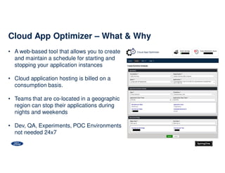 • A web-based tool that allows you to create
and maintain a schedule for starting and
stopping your application instances
• Cloud application hosting is billed on a
consumption basis.
• Teams that are co-located in a geographic
region can stop their applications during
nights and weekends
• Dev, QA, Experiments, POC Environments
not needed 24x7
Cloud App Optimizer – What & Why
 